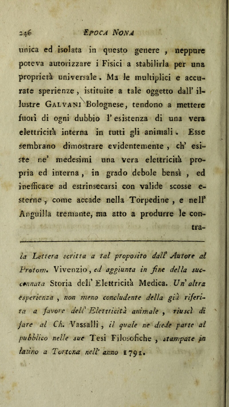 unica ed isolata in ^questo genere , neppure poteva autorizzare i Fisici a stabilirla per una proprietà universale. Ma le multiplici e accu- rate sperienze , istituite a talè oggetto dalF il- lustre Galvani Bolognese, tendono a mettere fuoii di ogni dubbio l’ esistenza di una vera elettricità interna in tutti gli animali • Esse sembrano dimostrare evidentemente , eh* esi- ste ne’ medesimi una Vera elettricità pro- pria ed interna, in grado debole bensì , ed inefficace ad estrinsecarsi con valide scosse e- sterne , come accade nella Torpedine, e nelP Anguilla tremante, ma atto a produrre le con- tra- ia Lettera scritta a tal proposito dall' Autore al Frotom, VivenziOjf^/ aggiunta in fine della sue- cannata Storia dell’Elettricità Un altra esperienza , non meno concludente della gii riferì Ta a favore dell' Elettricità animale , riuscì di jare al Ch, Vassalli, il quale ne diede parte al pubblico nelle sue Tesi Filosofiche , stampate pn latino a Tortona nell anno 1791.
