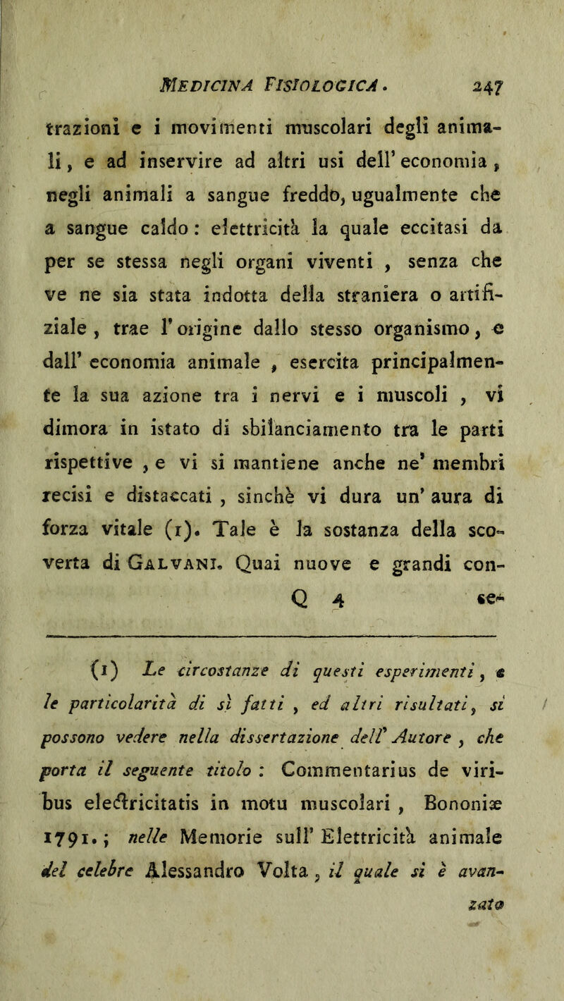 trazioni e i movimenti muscolari degli anima- li, e ad inservire ad altri usi dell’ economia , negli animali a sangue freddo, ugualmente che a sangue caldo : elettricità la quale eccitasi da per se stessa negli organi viventi , senza che ve ne sia stata indotta della straniera o artifi- ziale , trae l’origine dallo stesso organismo, e dall’ economia animale , esercita principalmen- te la sua azione tra i nervi e i muscoli , vi dimora in istato di sbilanciamento tra le parti rispettive , e vi si mantiene anche ne* membri recisi e distaccati , sinché vi dura un' aura di forza vitale (r)« Tale è la sostanza della sco« verta di Galvani, Quai nuove e grandi con- Q 4 «€A (i) Le circostanze di questi esperimenti y « le particolarità di sì fatti , ed altri risultatiy si possono vedere nella dissertazione delT Autore , che porta il seguente titolo : Commentarius de viri- bus eleiflricitatìs in motu muscolari , Bononise 1791.; nelle Memorie sull’Elettricitcì animale dei celebre Alessandro Volta, il quale si è avan^ zat9