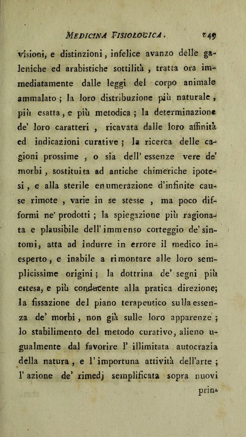 MEDIcmA FISIOIOCÌCJ, visioni, e distinzioni, infelice avanzo dèlie ga- leniche ed arabistiche sottilità , tratta ora im^ mediatamente dalle leggi del corpo animale ammalato; la loro distribuzione piu naturale, piu esatta, e più metodica; la determinazione de’ loro caratteri , ricavata dalle loro affinità cd indicazioni curative ; la ricerca delle ca- gioni prossime , o sia dell’ essenze vere de’ morbi , sostituì ta ad antiche chimeriche ipote- si , e alla sterile enumerazione d’infinite cau^ se rimote , varie in se stésse , ma poco dif- formi ne’ prodotti ; la spiegazione più ragiona- ta e plausibile dell’immenso corteggio de’sin- tomi ^ atta ad indurre in errore il medico in- esperto, e inabile a rimontare alle loro sem- plicissime origini; la dottrina de’ segni più estesa^ e più condecente alla pratica direzione; la fissazione del piano terapeutico sulla essen- za de’ morbi, non già sulle loro apparenze ; lo stabilimento del metodo curativo, alieno u- gualmente dal favorire 1’ illimitata autocrazia della natura , e l’importuna attività dell’arte ; r azione de’ rimedj semplificata sopra nuovi prin^