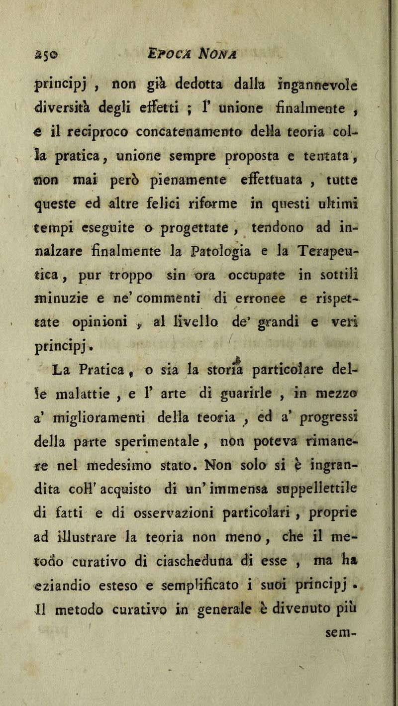 principj , non già dedotta dalla ingannevole diversità degli eifetti ; F unione finalmente , e il reciproco concatenamento della teoria col- la pratica, unione sempre proposta e tentata, non mai però pienamente effettuata , tutte queste ed altre felici riforme in questi ultimi tempi eseguite o progettate , tendono ad in- nalzare finalmente la Patologia e la Terapeu- tica , pur troppo sin ora occupate in sottili minuzie e ne’ commenti di erronee e rispet- tate opinioni , al livello de* grandi e veri principj • La Pratica, o sia la storia particolare del- le malattie , e F arte di guarirle , in mezzo a’ miglioramenti della teoria , éd a’ progressi della parte sperimentale , non poteva rimane- re nel medesimo stato. Non solo si è ingran- dita coH' acquisto di un’ immensa suppellettile di fatti e di osservazioni particolari , proprie ad illustrare la teoria non meno, che il me- todo curativo di ciascheduna di esse , ma ha eziandio esteso e semplificato i suoi principj • Il metodo curativo in generale è divenuto piu sem-
