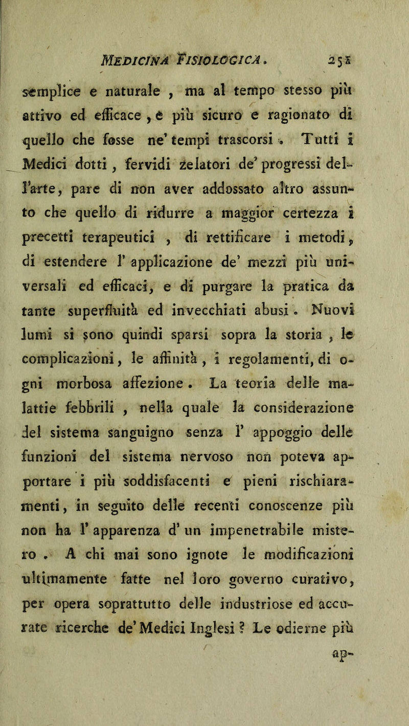 semplice e naturale , ma al tempo stesso pili attivo ed efficace , è piu sicuro e ragionato dì quello che fosse ne’tempi trascorsi . Tutti i Medici dotti, fervidi 2telatori de’ progressi del- IWte, pare di non aver addossato altro assun- to che quello di ridurre a maggior certezza ì precetti terapeutici , di rettificare i metodi, di estendere 1’ applicazione de’ mezzi piu uni- versali ed efficaci, e di purgare la pratica da tante superfluità ed invecchiati abusi. Nuovi lumi si sono quindi sparsi sopra la storia , le complicazioni, le affinità, i regolamenti, di o- gni morbosa affezione . La teoria delle ma- lattie febbrili , nella quale la considerazione del sistema sanguigno senza ì’ appoggio delle funzioni del sistema nervoso non poteva ap^ portare i piu soddisfacenti e pieni rischiara^ menti, in seguito delle recenti conoscenze piu non ha 1* apparenza d’ un impenetrabile miste- ro . A chi mai sono ignote le modificazioni ultimamente fatte nel loro governo curativo, per opera soprattutto delle industriose ed accu- rate ricerche de’ Medici Inglesi ? Le odierne più ap-