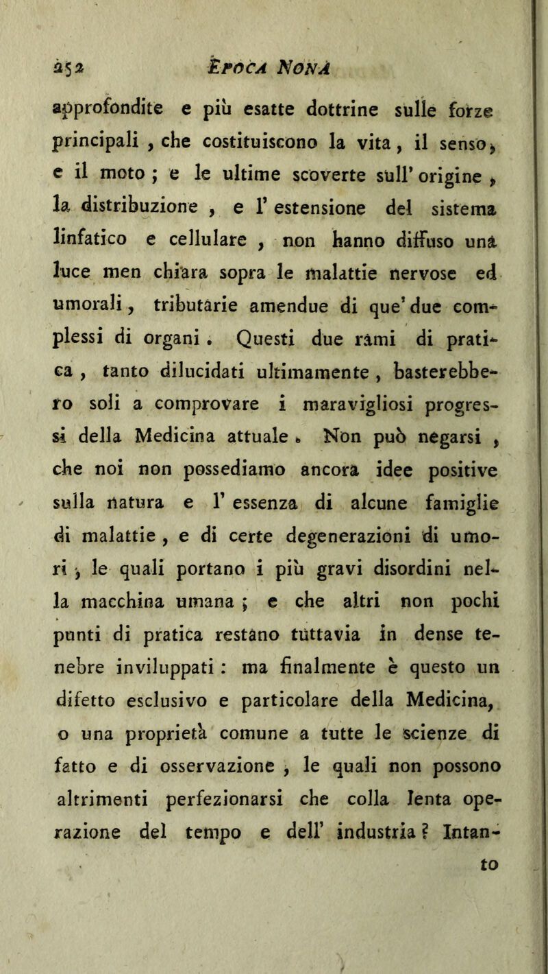 approfondite e più esatte dottrine sulle forze principali , che costituiscono la vita, il senso^ e il moto ; e le ultime scoverte sull* origine , la distribuzione , e l’estensione del sistema linfatico e cellulare , non hanno diffuso una luce men chiara sopra le malattie nervose ed umorali, tributàrie amendue di que’due com- plessi di organi • Questi due rami di prati- ca , tanto dilucidati ultimamente , basterebbe- ro soli a comprovare i maravigliosi progres- si della Medicina attuale «> Non può negarsi , che noi non possediamo ancora idee positive sulla natura e 1* essenza di alcune famiglie di malattie , e di certe degenerazioni di umo- ri , le quali portano i più gravi disordini nel- la macchina umana ; e che altri non pochi punti di pratica restano tuttavia in dense te- nebre inviluppati ; ma finalmente è questo un difetto esclusivo e particolare della Medicina, o una proprietà comune a tutte le scienze di fatto e di osservazione j le quali non possono altrimenti perfezionarsi che colla lenta ope- razione del tempo e dell’ industria ì Intan- to