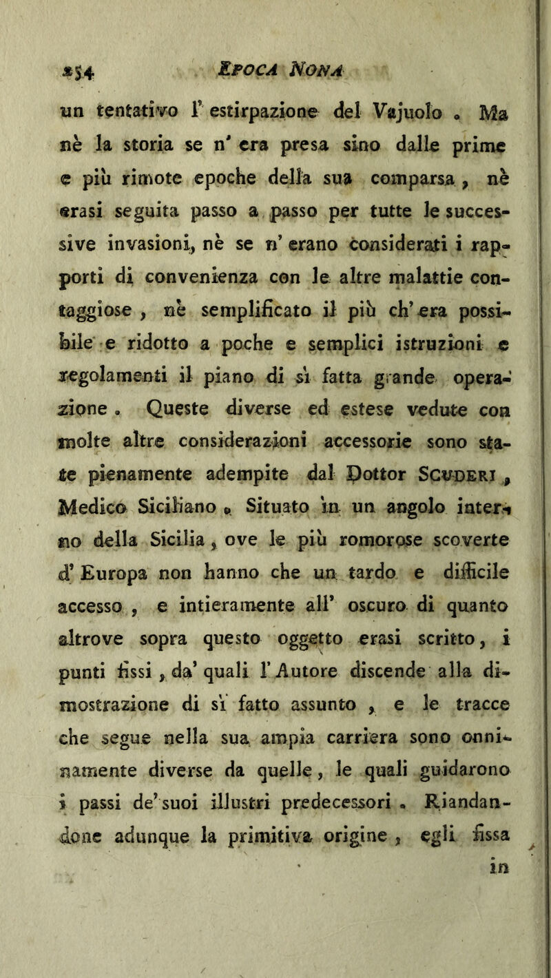 *S4 un tentativo 1’estirpazione del Vajuolo . Ma nè la storia se n' era presa sino dalle prime c pili rimote epoche della sua comparsa > nè «rasi seguita passo a passo per tutte le succes- sive invasioni, nè se n’ erano considerati i rap- porti di Gonvenknza con le altre malattie con- taggiose , nè semplificato il più ch’era possi- bile' e ridotto a poche e semplici istruzioni e regolamenti il piano di si fatta grande opera- zione , Queste diverse ed estese vedute eoa molte altre considerazioni accessorie sono sta- re pienamente adempite dal Pottor Scvderi , Medico Siciliano «. Situato in un angolo interi no della Sicilia, ove le più romorose scoverte d’ Europa non hanno che un tardo e difficile accesso , e intieramente all’ oscuro di quanto altrove sopra questo oggetto erasi scritto, i punti fissi, da* quali l’Autore discende alla di- mostrazione di si fatto assunto y e le tracce che segue nella sua ampia carriera sono onni*. namente diverse da quelle, le quali guidarono i passi de’suoi illustri predecessori . Riandan- done adunque la primitiva origine , egli fissa ^ in