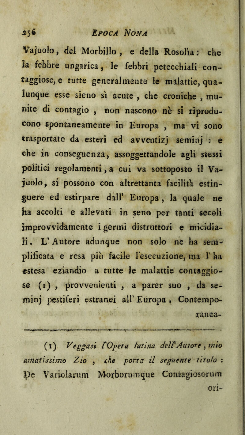 Vajuolo, del Morbillo , e della Rosolia : che la febbre ungarica, le febbri petecchiali con- taggiose, e tutte generalmente le malattie, qua- lunque esse sieno sì acute , che croniche , mu- nite di contagio , non nascono nè si riprodu- cono spontaneamente in Europa , ma vi sono trasportate da esteri ed avventizj seminj : e che in conseguenza, assoggettandole agli stessi politici regolamenti, a cui va sottoposto il Va- juolo, si possono con altrettanta facilità estin- guere ed estirpare dall’ Europa , la quale ne ha accolti e allevati in seno per tanti secoli improvvidamente i germi distruttori e micidia- li . L’Autore adunque non solo ne ha sem- plificata e resa piu facile l’eseeuzione, ma V ha estesa eziandio a tutte le malattie conttggio- (*) > provvenìenti , a parer suo , da se- minj pestiferi estranei all’ Europa , Contempo- ranea- (l) Veggasi rOpera latina deltAutore y mio amatissimo Zio , che porta il seguente titolo : Pe Variolarum Morborumque Contagiosorum ori-