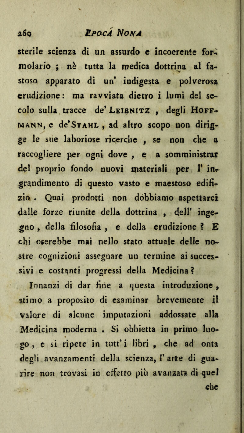 iSa Epoca NoifA sterile scienza di un assurdo e incoerente for-^ molarlo ; nè tutta la medica dottrina al fa- stoso. apparato di un’ indigesta e polverosa erudizione : ma ravviata dietro i lumi del se- colo sulla, tracce de’Leibnitz , degli Hoff^ MANN, e de’SxAHL y ad altro scopo non dirig- ge le sue laboriose ricerche , se non che a raccogliere per ogni dove , e a somministrar del proprio fondo nuovi materìali per 1’ in^- grandimento di questo vasto e maestoso edifi-r zio . Quai prodotti non dobbiamo aspettarci dalle forze riunite della dottrina , dell’ inge^- gno , della filosofia , e della erudizione ? E chi oserebbe mai nello stato attuale delle no- stre cognizioni assegnare un termine ai succes- sivi e costanti progressi della Medicina? Innanzi di dar fine a questa introduzione , stimo a proposito di esaminar brevemente il valore di alcune imputazioni addossate alla Medicina moderna , Si obbietta in primo luo- go , e si ripete in tutt’ i libri , che ad onta degli avanzamenti della scienza, 1’ arte di gua- rire non trovasi in effetto piu avanzata di quel che