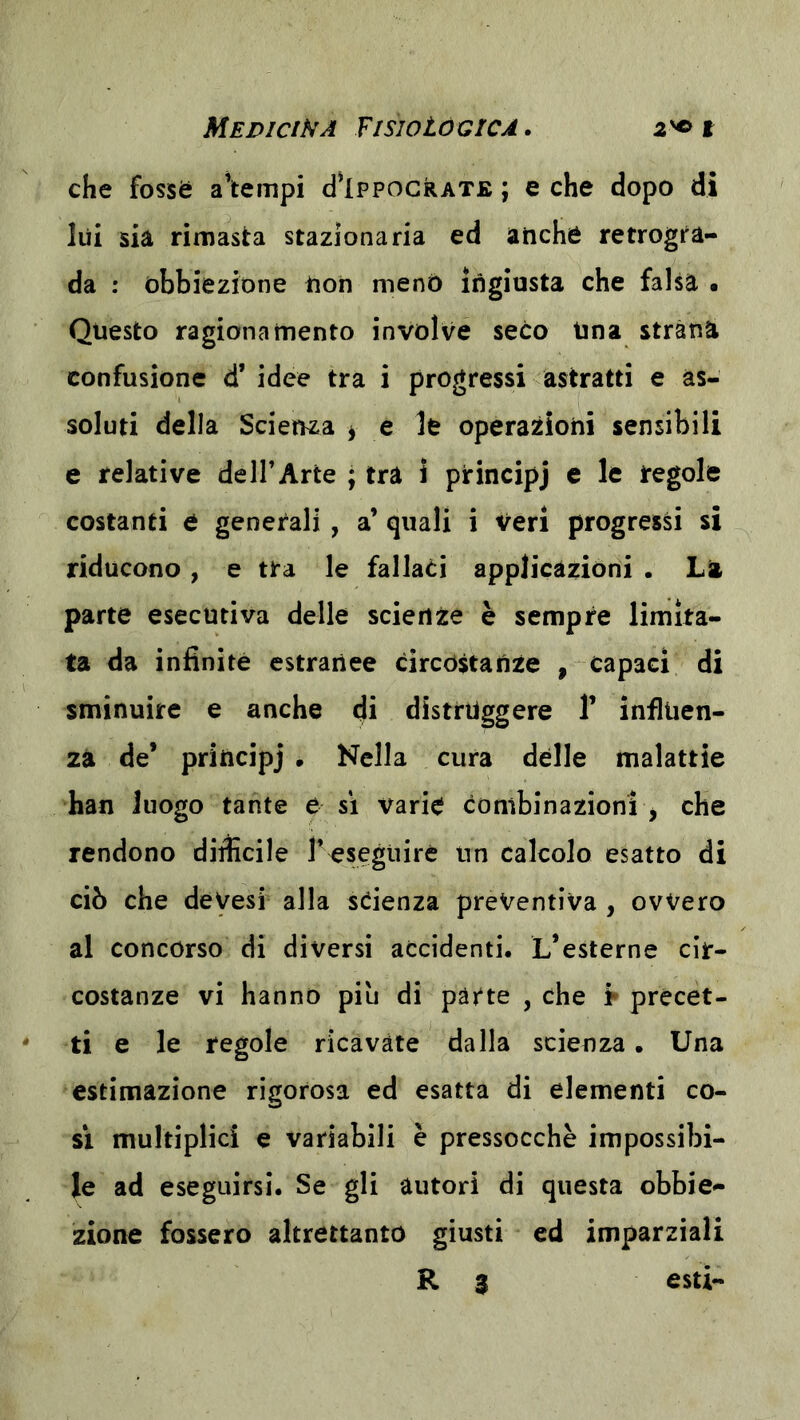 che fossè a’tempi cI’Ippocrate ; e che dopo di lui sia rimasta stazionaria ed anche retrogra- da : obbiezione non menò ingiusta che falsa • Questo ragionamento involve seco Una strana confusione d’ idee tra i progressi astratti e as- soluti della Scienza ^ e le operazioni sensibili e relative de ir Arte ; tra i principj e le regole costanti e generali , a’ quali i Veri progressi si riducono , e tra le fallati applicazioni . La parte esecutiva delle scienze è sempre limita- ta da infinite estranee circòstanze , capaci di sminuire e anche di distruggere V influen- za de’ principj . Nella cura delle malattie han luogo tante e si varie combinazioni j che rendono diificile r^segliirc un calcolo esatto di ciò che deVesi alla scienza preventiva , ovvero al concorso di diversi accidenti. L’esterne cir- costanze vi hanno piu di parte , che t precet- ti e le regole ricavate dalla scienza. Una estimazione rigorosa ed esatta di elementi co- si multiplici e variabili è pressocchè impossibi- le ad eseguirsi. Se gli autori di questa obbie- zione fossero altrettanto giusti ed imparziali R 3 esti-