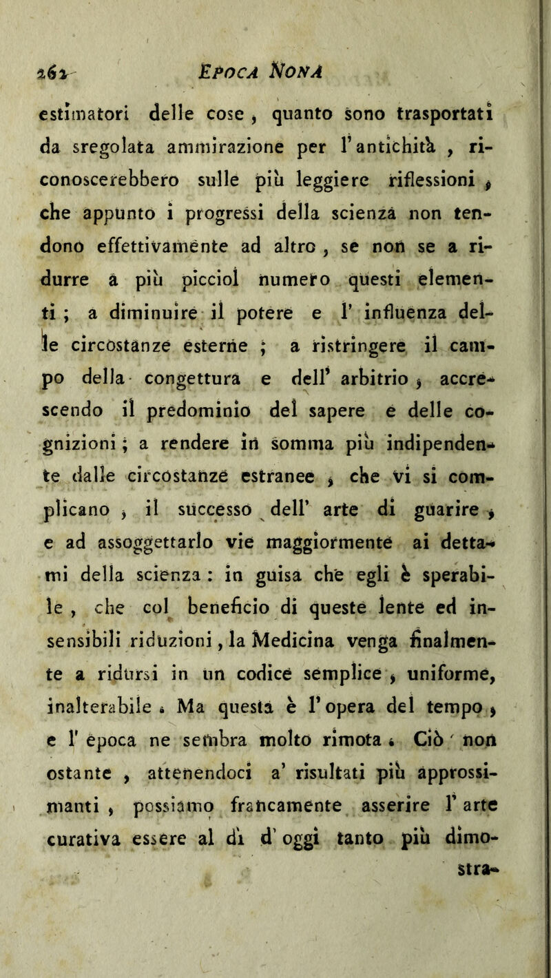 il6% E^oca Nona estimatori delle cose j quanto sono trasportati da sregolata ammirazione per T antichità , ri- conoscerebbero sulle più leggiere riflessioni ^ che appunto i progressi della scienza non ten- dono effettivamente ad altro , se noti se a ri- durre à più piccioì numero questi elemen- ti ; a diminuire il potere e 1’ influènza del- ie circostanze esterne ; a ristringere il cam- po della congettura e dell’ arbitrio ^ accrè-* scendo il predominio del sapere e delle co- gnizioni ; a rendere iti somma più indipenden- te dalle circostanze estranee ^ che vi si com- plicano j il successo deir arte di guarire j e ad assoggettarlo vie maggiormentè ai detta*^ mi della scienza : in guisa che egli h sperabi- le , che col beneficio di queste lente ed in- sensibili riduzioni, la Medicina venga finalmen- te a ridursi in un codice semplice j uniforme, inalterabile à Ma questa è l’opera del tempo > c r epoca ne sembra molto rimota • Ciò ' non ostante , attenendoci a’ risultati più àpprossi- lìianti , ppssiamo francamente asserire l’arte curativa essere al di d’oggi tanto più dimo- stra-