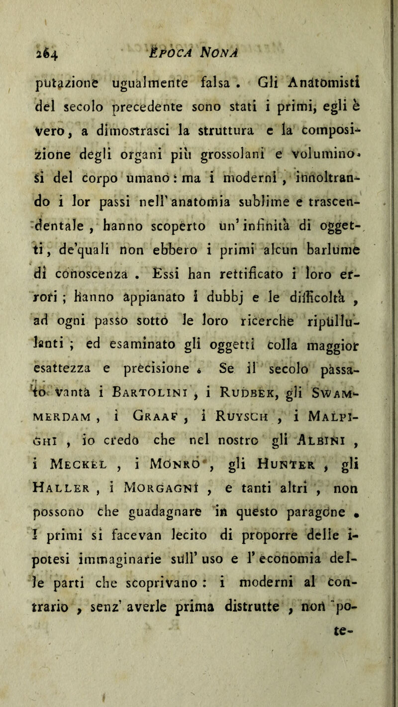 putazione ugualmente falsa . Gli Anatomisti del secolo precedente sono stati i primi, egli è Vero, a dimostrasci la struttura e la composi- zione degli organi più grossolani e volumino» SÌ del corpo umano i ma 1 moderni , innoltran- do i lor passi nell’anatomia sublime e trascen- dentale , hanno scoperto ini’infinita di ogget- ti, de’quali non ebbero i primi alcun barlume di cohoscenSzà . Essi han rettificato i loro et- rofi ; hanno appianato i dubbj e le difficolta , ad ogni passo sottò le loro ricerche riptillu- lanti ; ed esaminato gli oggetti colla maggior esattezza e precisione « Se il secolo pàssa- 4o vanta i Bartolini > i Rudbèk, gli Swam- MEPvDAM , i GrAAE , 1 RuYSGH , i MaLPI- ♦Shi , io credo che nel nostro gli Albini , i Megkél , i Mònró , gli Hun'ter , gli Haller , i Morgagni , e tanti altri , non possono che guadagnare in questo paragóne • I primi si facevan lecito di proporre delie i- potesi immaginarie siili’uso e 1* economia del- ie parti che scoprivano : i moderni al Con- trario , senz’ averle prima distrutte , norì po- tè-