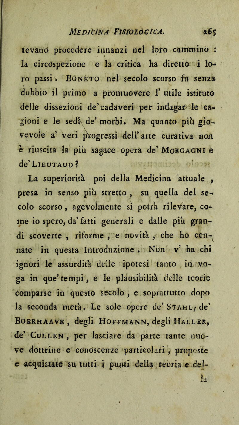 tevàriò pirocedere innanzi nel Info cammino : la circospezione e la critica ha diretto i lo- ro passi. Eonèto nel secolo scorso fu senza dubbio il primo a promuovere 1* utile istituto delle dissezioni de’cadaveri per indagar le ca- gioni è le sedì\ de’morbi. Ma quanto piu gio- vevole a’ veri j^ogressi dell’arte curativa non è riuscita la più sagace opera de* Morgagni e de’LlEUTAUD? La superiorità poi della Medicina attuale ^ presa in senso più stretto , su quella del se- colo scorso, agevolmente si potrà rilevare, co- me io spero, da’ fatti generali e dalle più gran- di scoverte , riforme , e novità , che ho con- nate in questa Introduzione . Non v’ ha chi ignori le assurdità delle ipotesi tanto in vo- ga in que’ tempi, e le plausibilità delle teorie comparse in questo secolo, e soprattutto dopo la seconda metà. Le sole opere de’Stahl^ de’ BokrhaaVe , degli Hoffmann, degli Mailer, de’ CuLLEN , per lasciare da parte tante nuo- ve dottrine e conoscenze particolari , proposte e acquistate su tutti i punti della teoria e del- la