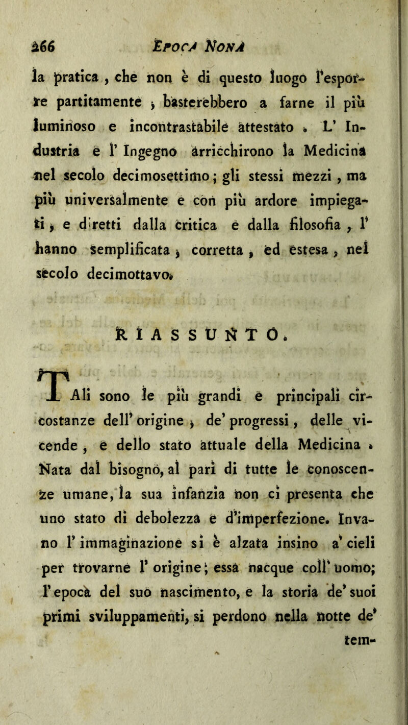 la pratica , che non è di questo ìuogó Tespof- Jre partitati!ente ^ basterebbero a farne il piu luminoso e incontrastabile attestato ^ L* In- dustria è r Ingegnò arricchirono la Medicina nel secolo decirnosettimo; gli stessi mezzi , ma pili universalmente e còri piu ardore impiega- ti ^ e diretti dalla critica è dalla filosofia , 1* hanno semplificata ^ corretta , éd estesa , nel sècolo decimottavoè klASStJl^TO. Ali sono le piu grandi è principali cir- costanze deir origine^ de’progressi, delle vi- cende , e dello stato attuale della Medicina è Nata dal bisogno, al pari di tutte le Conoscen- te umane, la sua infanzia non cì presenta che uno stato dì debolezza è d’imperfezione. Inva- no r immaginazione si è alzata insino a’cieli per tirovarné 1* origine \ essa nacque coll' uomo; l’epock del suo nascimento, e la storia de’suoi primi sviluppamenti, si perdonò nella notte de* tem-