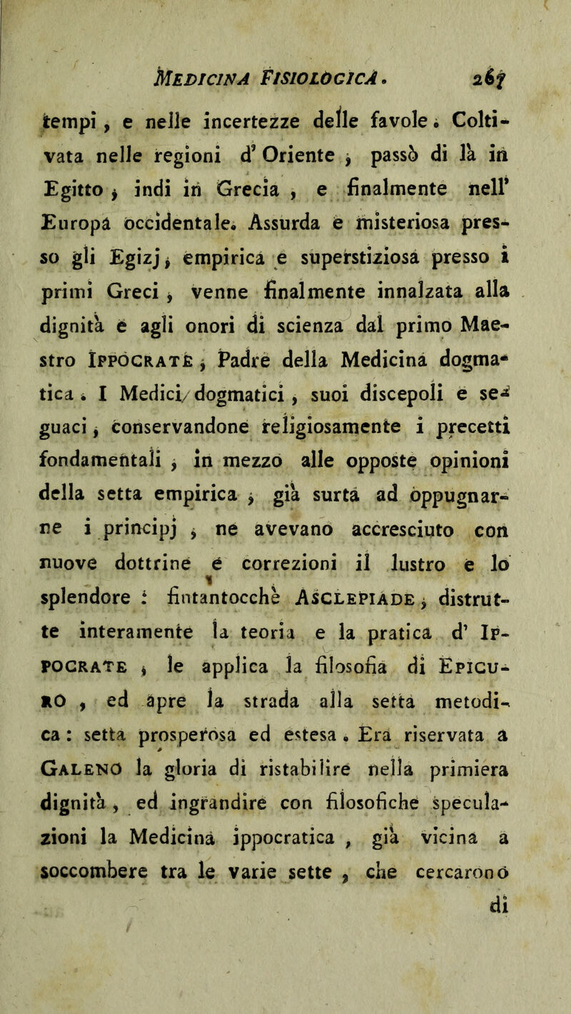 jtempi, e nelle incertezze delle favole • Colti* vata nelle regioni d’ Oriente j passò di là in Egitto ^ indi in Grecia , e finalmente nell* Europa occidentale. Assurda e misteriosa pres- so gli Egizj ^ empirica e superstiziosa presso i primi Greci j venne finalmente innalzata alla dignità è agli onori di scienza dal primo Mae- stro ÌPPÓGRATfi j Padre della Medicina dogma- tica i I Medici/ dogmatici, suoi discepoli e se«ì guaci j conservandone religiosamente i precetti fondamentali 3 in mezzo alle opposte opinioni della setta empirica j già surtà ad oppugnar- ne i prirtcipj y né avevano accresciuto con nuove dottrine é correzioni il lustro è lo % , splendore t fintantocchè Asclepiàde > distrut- te interamente la teoria e la pratica d’ Ip- pocrate 1 le applica la filosofia di ÉPicu* rO ^ ed apre la strada alla setta metodi- ca : setta prosperosa ed estesa . Era riservata a Galeno la gloria di ristabilire nella primiera dignità y ed ingrandire con filosofiche specula- zioni la Medicina ippocratica , già vicina a soccombere tra le varie sette , che cercarono di