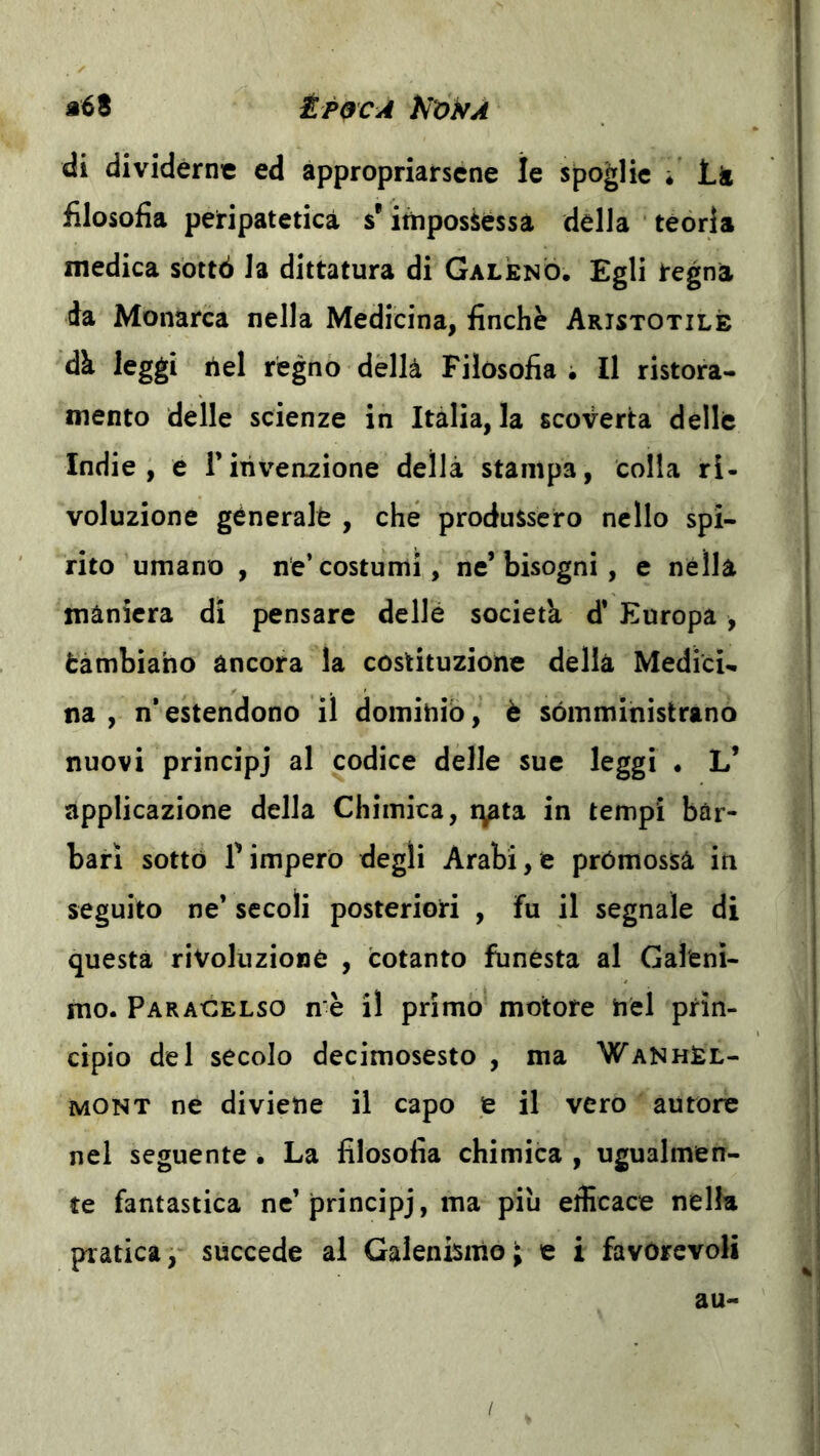 di dividerne ed appropriarsene le spoglie i Lk filosofia peripatetica s'itiiposiessà della teoria medica sbttó la dittatura di Galeno. Egli regna da Monarca nella Medicina, finché Aristotile régno dèllà Filosofia ; Il ristora- mento delle scienze in Italia, la scoverta delle Indie, e rihveazione della stampa, colla ri- voluzione generale , che produssero nello spi- rito umano , ne’costumi, ne’bisogni, e nella maniera di pensare dellé società d* Europa, tàmbiaho àncora la costituzione della Medici- na , n’estendono il dominio, è sómmihistràno nuovi principj al codice delle sue leggi • L’ applicazione della Chimica, i^ta in tempi bàr- bari sotto l’imperò degli Arabi,è promossa in seguito ne’ secoli posteriori , fu il segnale di questa rivoluzione , cotanto funesta al Gal'cnì- mo. Paracelso n è il primo motore nel prin- cipio del secolo decimosesto , ma WanhEl- mont ne diviene il capo t il vero autore nei seguente . La filosofia chimica , ugualmen- te fantastica ne’principj, ma più efficace nella pratica, succede al Galenismo; e i favorevoli au-