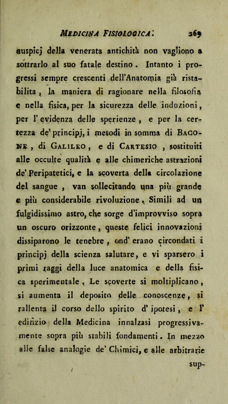 Medicwa Fisiologica: èuspicj della venerata antichità non vaglionp 9 sottrarlo al suo fataje destino . Intanto i pror gressi sempre crescenti deirAnatoruia già rista- bilita ^ la maniera dì ragionare nella fìlosoiìa C nella fisica, per la sicurezza delle indazioni, per r evidenza delle sperienze , e per la cerr tezza de'pyincipj, i metodi in spmma di Baco- VE y di Galileo , e di Cartesio , sostituiti alle occulte qualità e alle chimeriche astrazioni de* Peripatetici, e la s<;overta della circolazione del sangue , van sollecitanda una più grande e più considerabile rivoluzione^ Simili ad un fulgidissimo astro, che sorge d'improyviso sopra un oscuro orizzonte, queste felici innovazioni dissiparono le tenebre , ond’ erano circondati i principj della scienza salutare, e vi sparsero i primi raggi della luce anatomica e della fisi- ca sperimentale Le s^overte si moltiplicano, sì aumenta il deposito dcHe-xonoscenze, si rallenta il corso dello spirito d* ipotesi, e 1’ edilizio della Medicina innalzasi progressiva- mente sopra più stabili fondamenti. In mezzo alle false analogie de’ Chimici, e alle arbitrarie sup- \ (
