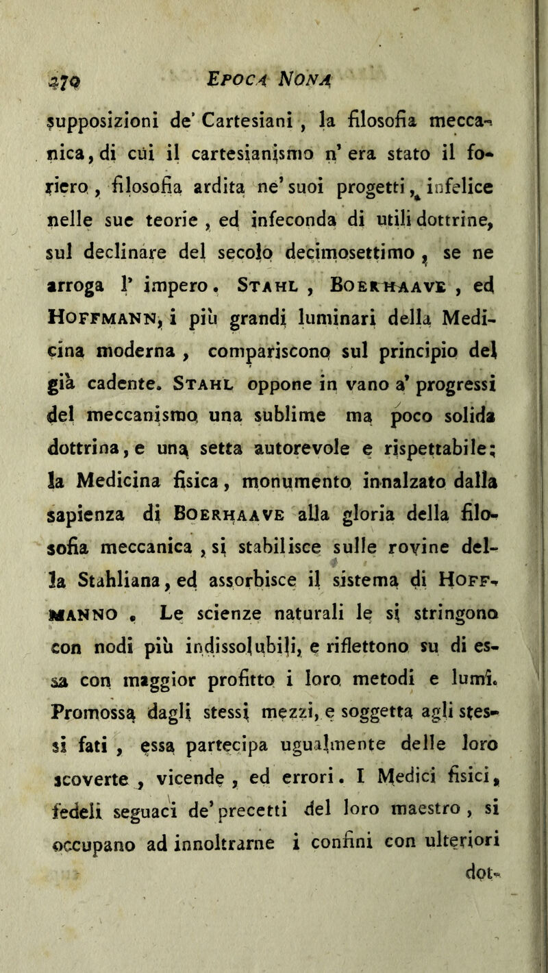 supposizioni de’ Cartesiani , la filosofia mecca-s fiica,di cui il cartesianismo n’era stato il fo-» ]riero , filosofia ardita ne’ suoi progetti infelice nelle sue teorie , ed infeconda di utili dottrine, sul declinare del secolo decimosettimo ^ se ne arroga 1’ impero. Stahl , BoERitAAVE , ed Hoffmann, i piu grandi luminari della Medi* cina moderna , compariscono sul principio del già cadente. Stahl oppone in vano a’ progressi del meccanismo una sublime ma poco solida dottrina, e una setta autorevole e rispettabile; la Medicina fisica, monumento innalzato dalla sapienza di Boerhaave alla gloria della filo- sofia meccanica , si stabilisce sulle rovine del- la Stahliana, ed assorbisce il sistema di Hoff-t MANNO • Le scienze naturali le si stringono con nodi piu indissolubili, e riflettono su di es- sa con maggior profitto i loro metodi e lumi. Promossa dagli stessi mezzi, e soggetta agli stes- si fati , essa partecipa ugualmente delle loro scoverte ^ vicende , ed errori. I Medici fisici, fedeli seguaci de’precetti del loro maestro, si occupano ad innoltrarne i confini con ulteriori dpt^