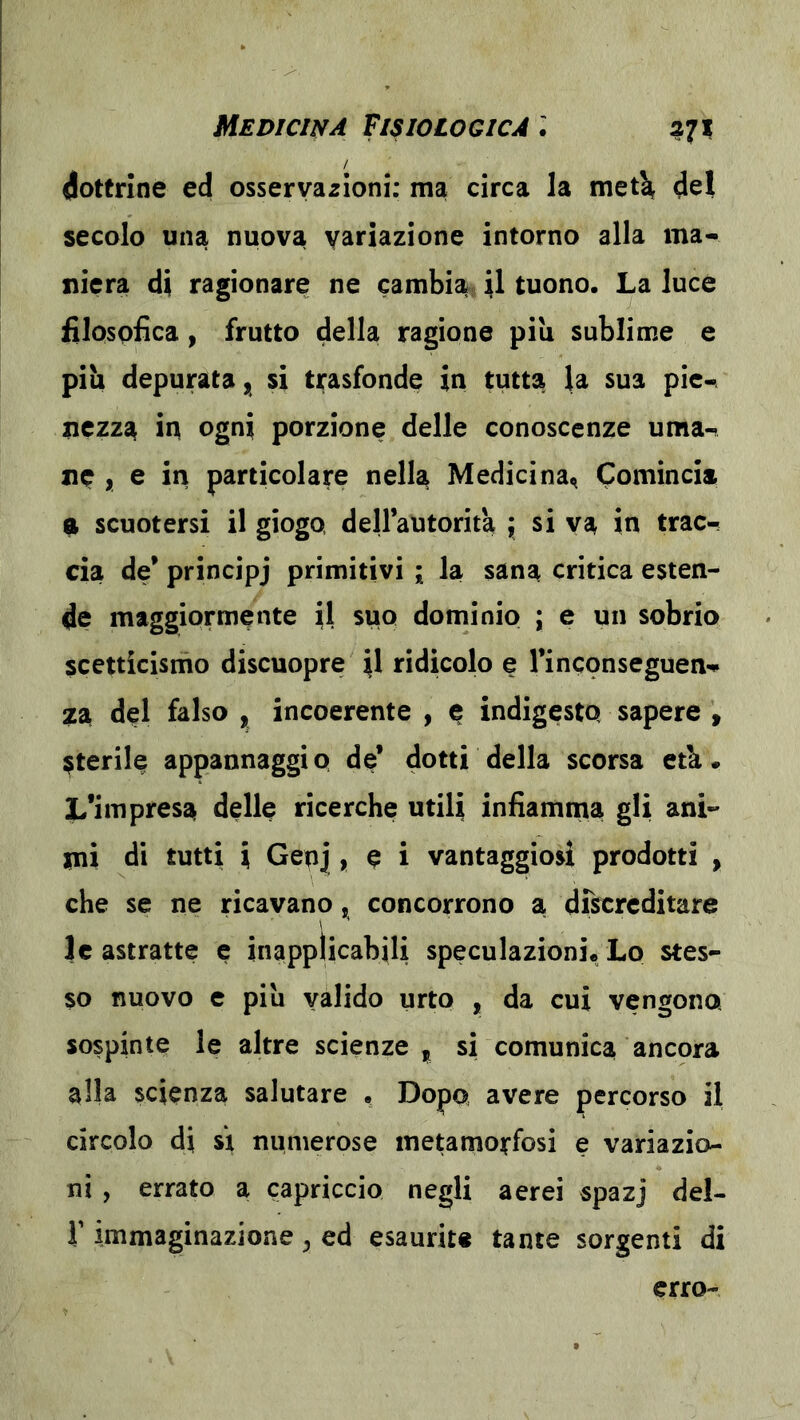dottrine ed osservazioni; ma circa la met^ del secolo una nuova variazione intorno alla ma- niera di ragionare ne cambiar il tuono. La lucè filospfìca, frutto della ragione piu sublime e piu depurata^ si trasfonde in tutta la sua pie«^ nczzs^ in ogni porzione delle conoscenze urna-» nc , e in particolare nella Medicina^ Comincia a scuotersi il giogo, dell’autorità ; si va in trac- cia de’ principj primitivi ; la sana critica esten^ de maggiormente il suo dominio ; e un sobrio scetticismo discuopre il ridicolo e rinconseguen-p za del falso , incoerente , e indigesto sapere , Sterile appannaggio de’ dotti della scorsa età. L’impresa delle ricerche utili infiamma gli ani- mi di tutti i Genj , è i vantaggiosi prodotti , che se ne ricavano, concorrono a discreditare le astratte e inapplicabili speculazioni. Lo stes- so nuovo e piu valido urto , da cui vengono sospinte le altre scienze , si comunica ancora alla scienza salutare . Dopo avere percorso il circolo di si numerose metamorfosi e variazio- ni , errato a capriccio negli aerei spazj del- r immaginazione ^ ed esaurite tante sorgenti di erro-