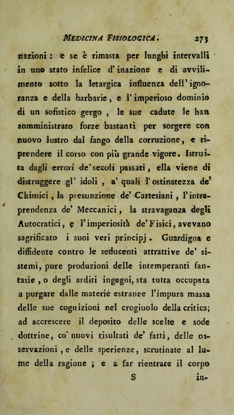 MEì)ÌCINA FISIOIOCICA: 575 nazioni : e se è rimasta per lunghi intervalli in uno stato infelice d’inazione e di avvili-» mento sotto la letargica influenza dell’igno- ranza e della barbarie, e l’imperioso dominio di un sofistico gergo , le sue cadute le han somministrato forze bastanti per sorgere con nuovo lustro dal fango della corruzione, c ri- prendere il corso con più grande vigore. Istrui- ta dagli errori de'secoli passati, ella viene di distruggere gl’ idoli , si’ quali l’ostinatezza de* Chimici , la presunzione de’ Cartesiani, l’intra- prendenza de’ Meccanici, la stravaganza degli Autocratici, ^ l’imperiosità de’Fisici, avevano sagrificato i suoi veri principj . Guardigna e diffidente contro le seducenti attrattive de’ si- stemi, pure produzioni delle intemperanti fan- tasie , o degli arditi ingegni, sta tutta occupata a purgare dalie materie estranee Timpura massa delle sue cognizioni nel crogiuolo della critica; ad accrescere il deposito delle scelte e sode , dottrine, co* nuovi risultati de’ fatti, delle os- servazioni , e delle sperienze, scrutinate al lu- me della ragione ; e a far rientrare il corpo S in-
