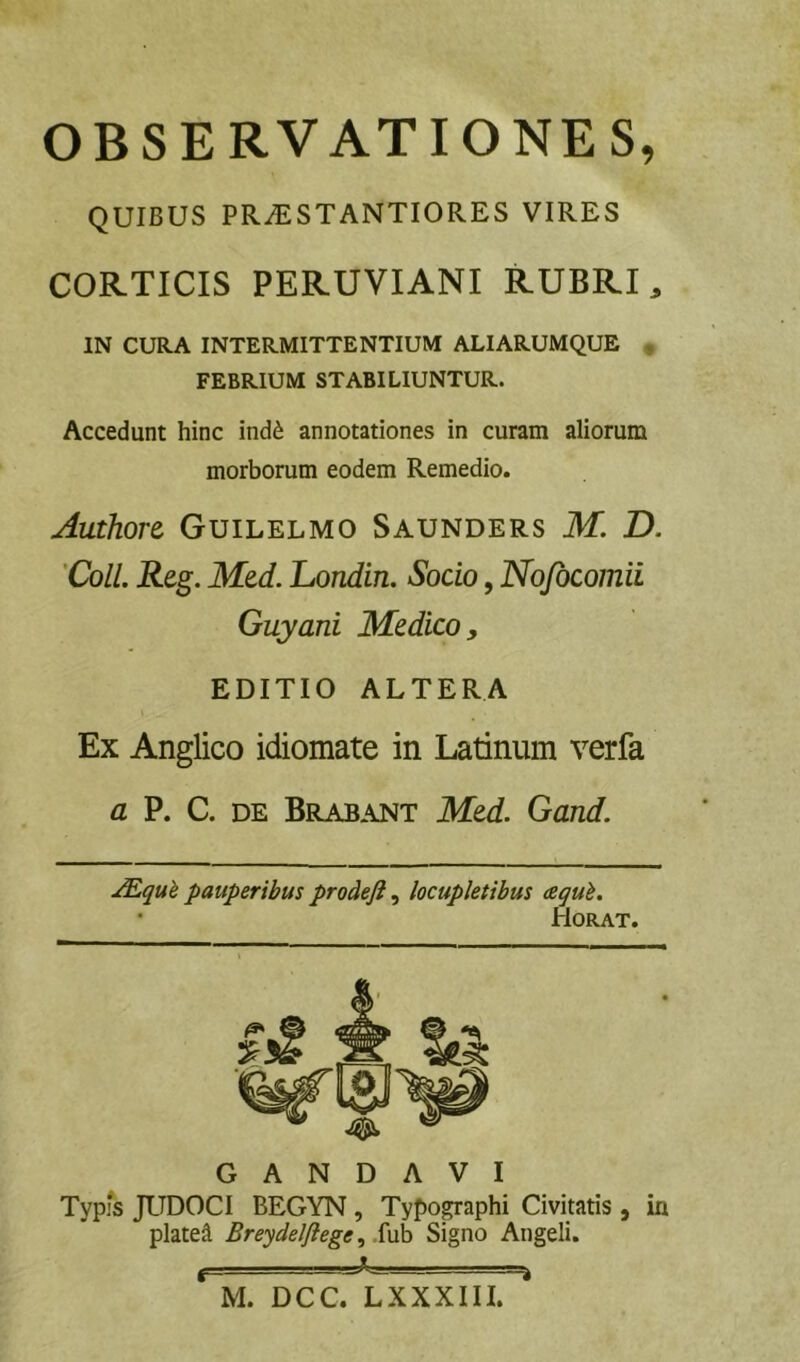 OBSERVATIONES, QUIBUS PR^STANTIORES VIRES CORTICIS PERUVIANI RUBRI, IN CURA INTERMITTENTIUM ALI ARUMQUE , FEBRIUM STABILIUNTUR. Accedunt hinc ind^ annotationes in curam aliorum morborum eodem Remedio. Authort Guilelmo Saunders M. D. 'Coli. Reg. Med. Londin. Socio, Nojbcomii Guyani Medico, EDITIO ALTERA Ex Anglico idiomate in Latinum verfa a P. C. DE Brabant Med. Gand. pauperibus prodeft, locupletibus aequi. • flORAT. G A N D A V I Typis JUDOCI BEGYN, Typographi Civitatis , in platea Breydeljiege ^ .{\xh Signo Angeli. M. DCC. LXXXIII.