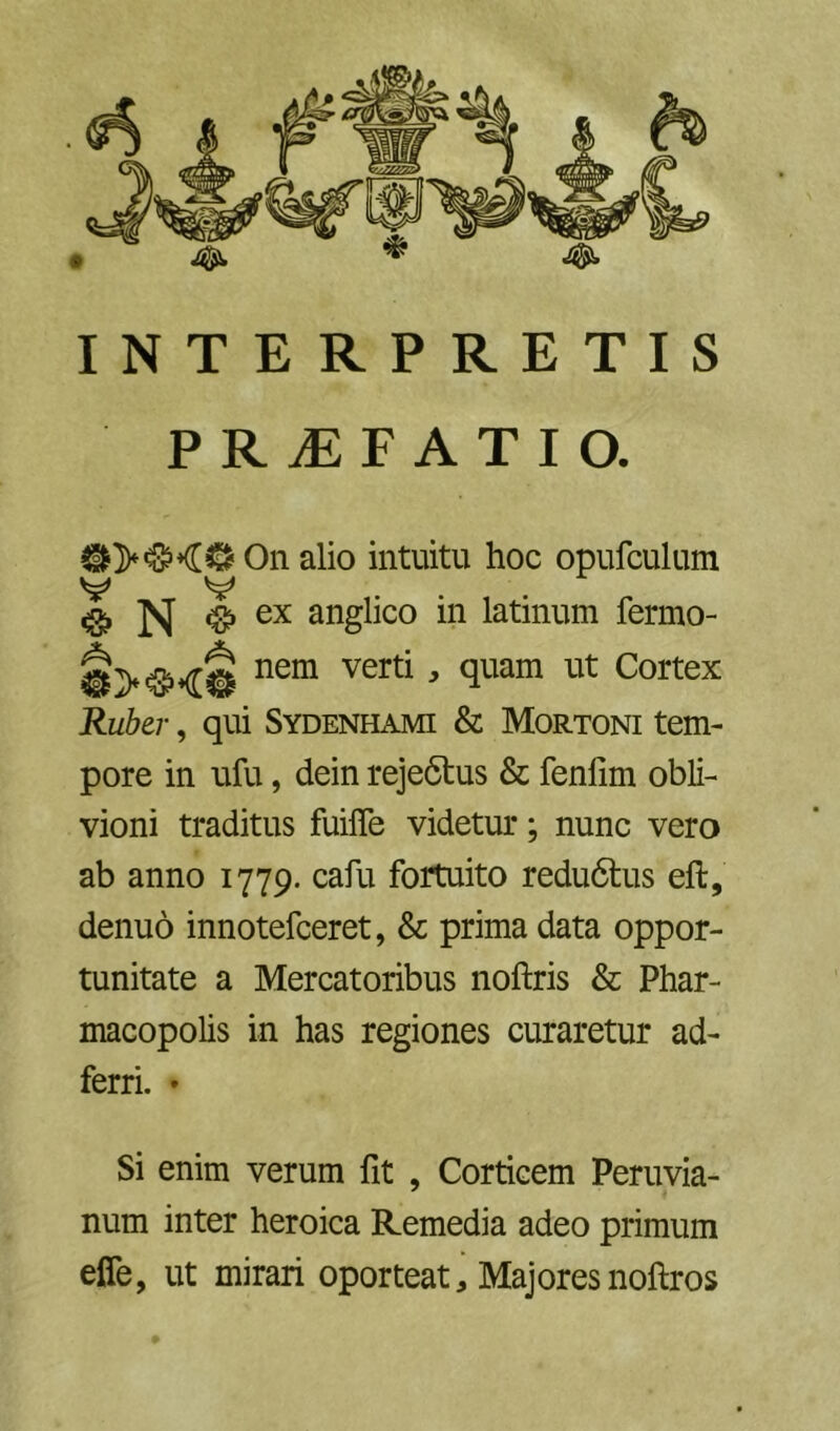 INTERPRETIS PRJEFATIO. On alio intuitu hoc opufculum V V «> N <§, ex anglico in latinum fermo- nem verti, quam ut Cortex Ruber, qui Sydenhami & Mortoni tem- pore in ufu, dein rejedtus & fenlim obli- vioni traditus fuifle videtur; nunc vero ab anno 1779. cafu fortuito redudtus eft, denuo innotefceret, & prima data oppor- tunitate a Mercatoribus noftris & Phar- macopolis in has regiones curaretur ad- ferri. • Si enim verum fit , Corticem Peruvia- num inter heroica Remedia adeo primum elTe, ut mirari oporteat. Majoresnoftros