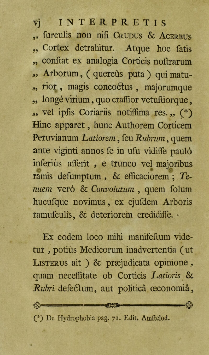 5, furculis non nili Crudus & Acerbus „ Cortex detrahitur. Atque hoc fatis „ confiat ex analogia Corticis nofirarum Arborum, ( quercus puta ) qui matu- rior, magis conco6lus, majorumque „ longe virium, quo cralfior vetufiiorque, vel ipfis Coriariis notifiima res. „ (*) Hinc apparet, hunc Authorem Corticem Peruvianum Latiorem, feu Rubrum, quem ante viginti annos fe in ufu vidifle paulo inferius alferit , e trunco vel majoribus ramis defumptum, & efficaciorem ; Te- nuem vero & Convolutum , quem foluni hucufque novimus, ex ejufdem Arboris ramufculis, & deteriorem credidifle. * Ex eodem loco mihi manifefium vide- tur potius Medicorum inadvertentia (ut Listerus ait ) & praejudicata opinione, quam necelfitate ob Corticis Latioris & Rubri defe6lum, aut politica oeconomia^ cS» fsssp- - —^ O De Hydrophobia pag. 71. Edit. Amftelod.