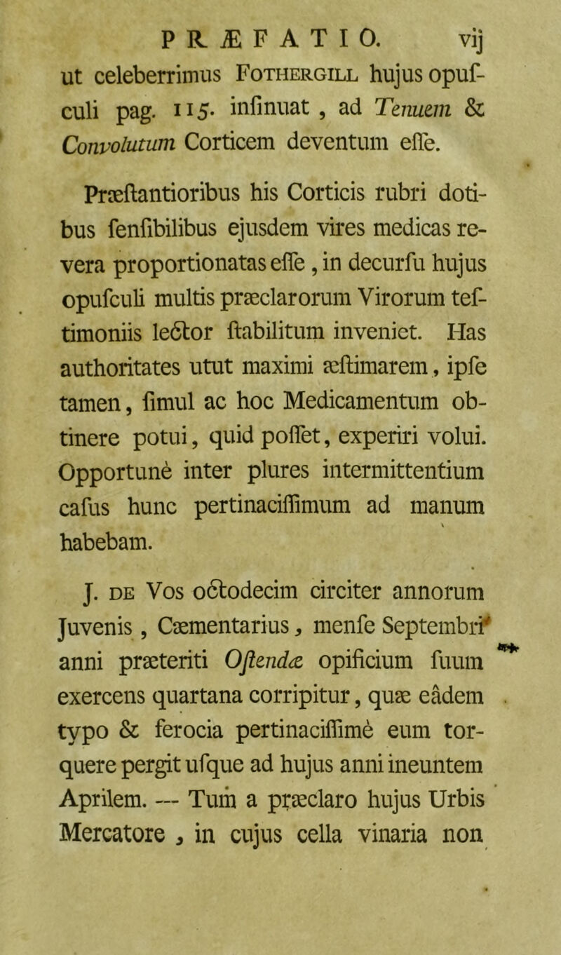 ut celeberrimus Fothergill hujus opuf- culi pag. 115' inllnuat , ad Tenuem & Convolutum Corticem deventum elTe. Prceftantioribus his Corticis rubri doti- bus fenfibilibus ejusdem vires medicas re- vera proportionatasefle, in decurfu hujus opufculi multis praeclarorum Virorum tef- timoniis le6tor ftabilitum inveniet. Has authoritates utut maximi aeftimarem , ipfe tamen, fimul ac hoc Medicamentum ob- tinere potui, quid poflet, experiri volui. Opportune inter pliires intermittentium cafus hunc pertinaciffimum ad manum habebam. J. DE Vos o6todecim circiter annorum Juvenis, Caementarius ^ menfe Septembri^ anni praeteriti Oflendte opificium fuum exercens quartana corripitur, quae eadem typo & ferocia pertinaciflime eum tor- quere pergit ufque ad hujus anni ineuntem Aprilem. — Tum a praeclaro hujus Urbis Mercatore , in cujus cella vinaria non