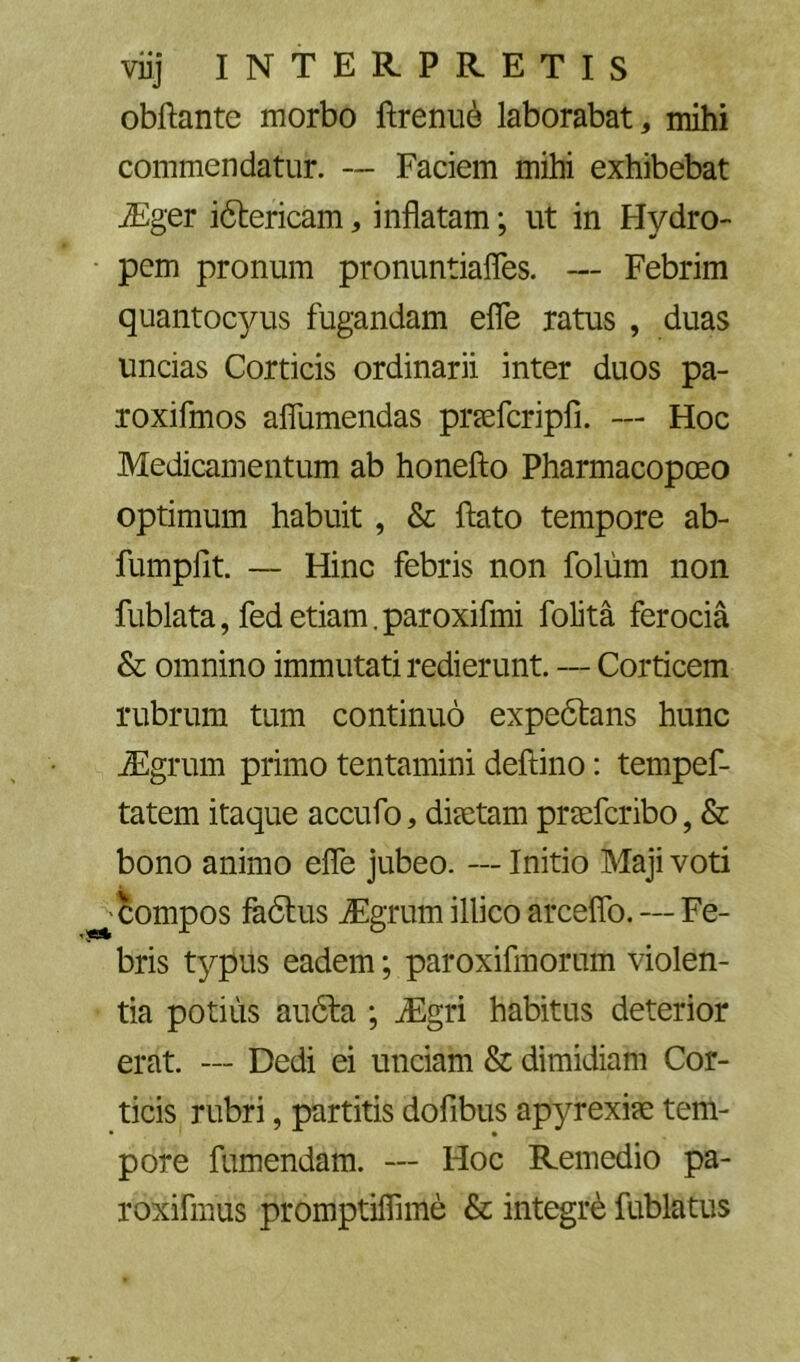 obftante morbo ftrenu6 laborabat, mihi commendatur. — Faciem mihi exhibebat iEger idiericam, inflatam; ut in Hydro- • pem pronum pronuntiafles. — Febrim quantocyus fugandam efle ratus , duas uncias Corticis ordinarii inter duos pa- roxifmos aflumendas preefcripfi. — Hoc Medicamentum ab honefto Pharmacopoeo optimum habuit, & flato tempore ab- fumpHt. — Hinc febris non folum non fublata, fedetiam.paroxifmi folita ferocia & omnino immutati redierunt. — Corticem rubrum tum continuo expedlans hunc flEgrum primo tentamini deflino: tempef- tatem itaque accufo, disetam prsefcribo, & bono animo efle jubeo. — Initio Maji voti Compos fadtus ^grum illico arceflb. — Fe- bris typus eadem; paroxifmorum violen- tia potius audfa ; ^gri habitus deterior erat. — Dedi ei unciam & dimidiam Cor- ticis rubri, partitis dofibus apyrexise tem- pore fumendam. — Hoc Remedio pa- roxifmus promptiflime & integrb fublatus