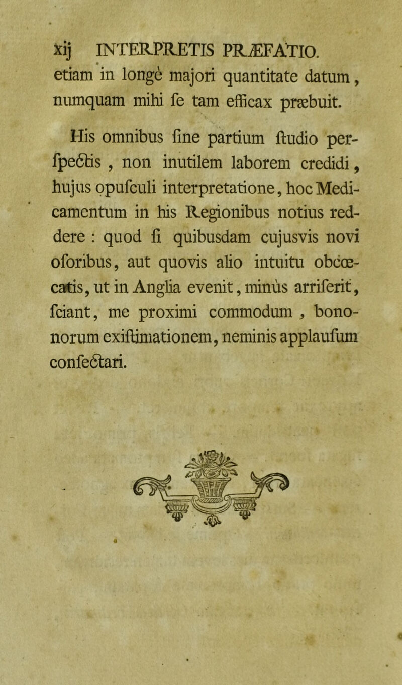 xij interpretis PRiEFATlO. etiam in longe majori quantitate datum, numquam mihi fe tam efficax praebuit. His omnibus fine partium ftudio per- fpe6tis , non inutilem laborem credidi, hujus ppufculi interpretatione, hoc Medi- camentum in his Regionibus notius red- dere : quod li quibusdam cujusvis novi oforibus, aut quovis alio intuitu obcoe- catis, ut in Anglia evenit, minus arriferit, fciant, me proximi commodum , bono- norum exiftimationem, neminis applaufum confedtari.