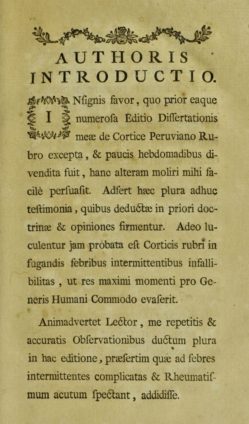 AUTHORIS INTRODUCTIO. Nfignis favor, quo prior eaque numerofa Editio Diflertationis meae de Cortice Peruviano Ru- bro excepta, & paucis hebdomadibus di- vendita fuit, hanc alteram moliri mihi fa- cile perfuafit. Adfert haec plura adhuc teftimonia, quibus dedu6t^ in priori doc- trinae & opiniones firmentur. Adeo lu- culentur jam probata eft Corticis rubri in fugandis febribus intermittentibus infalli- bilitas , ut res maximi momenti pro Ge- neris Humani Commodo evaferit. Animadvertet Le6tor, me repetitis & accuratis Obfervationibus du6lum plura in hac editionepraefertim quae ad febres intermittentes complicatas & Rheumatif- mum acutum fpedlant, addidilfe.