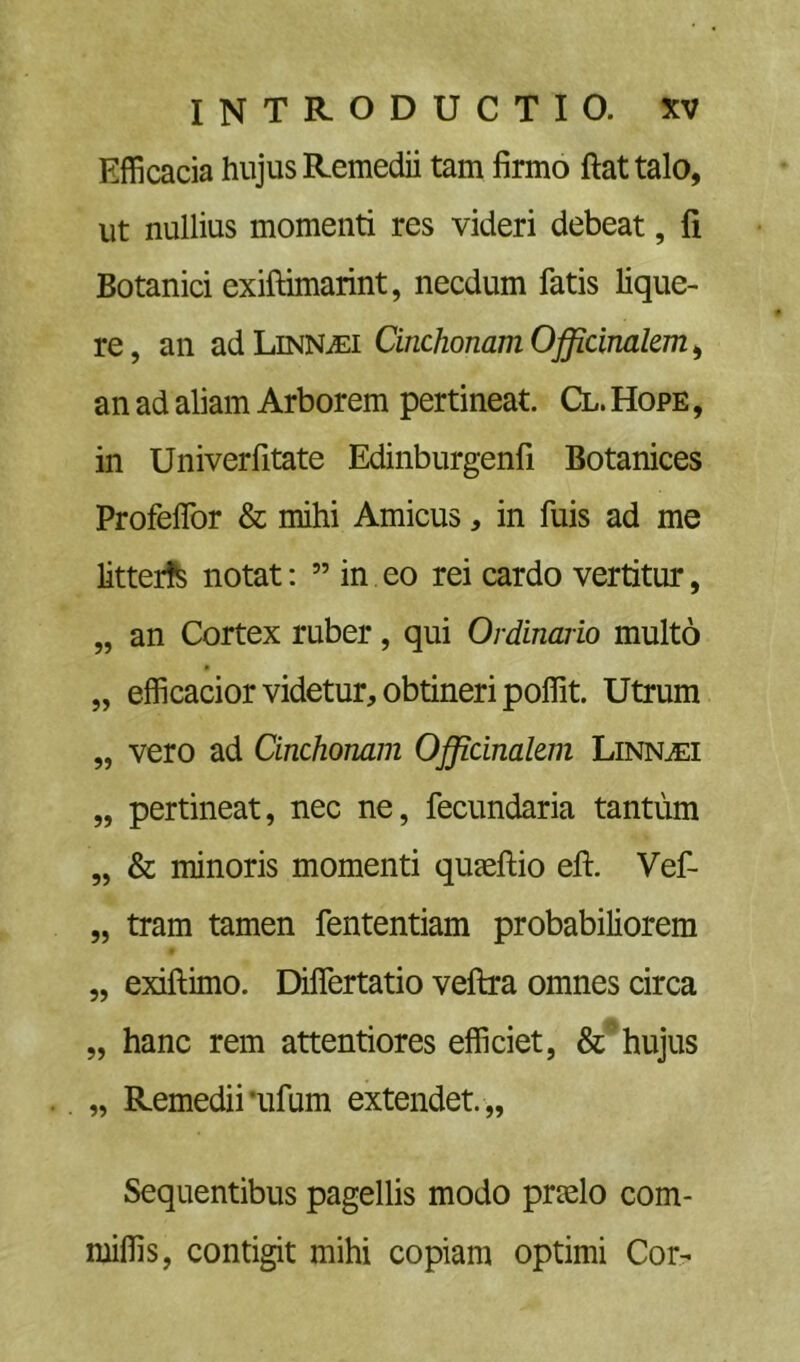 Efficacia hujus Remedii tam firmo ftattalo, ut nullius momenti res videri debeat, fi Botanici exiftimarint, necdum fatis lique- re, an adLiNNiEi CinchonamOfficinalem^ an ad aliam Arborem pertineat. Cl. Hope , in Univerfitate Edinburgenfi Botanices ProfelTor & mihi Amicus, in fuis ad me litter!^ notat: ” in eo rei cardo vertitur, „ an Cortex ruber, qui Ordinario multo „ efficacior videtur, obtineri poffit. Utrum „ vero ad Cinchonam Officinal&ni Linn^i „ pertineat, nec ne, fecundaria tantum „ & minoris momenti qujeftio eft. Vef- „ tram tamen fententiam probabiliorem „ exiftimo. Differtatio veftra omnes circa „ hanc rem attentiores efficiet, hujus „ Remedii •iifum extendet. ,, Sequentibus pagellis modo prselo com- miffis, contigit mihi copiam optimi Cor-