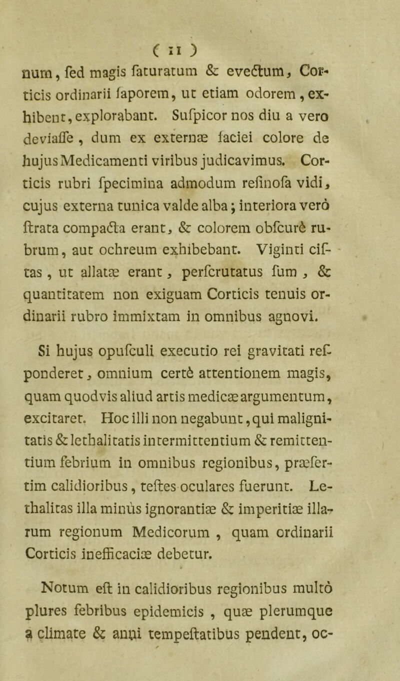 num, fed magis faturarum & evedtum. Cor- ticis ordinarii faporcm, ut etiam odorem, ex- hibent, explorabant. Sufpicor nos diu a vero deviafle , dum ex externae faciei colore de hujus Medicamenti viribus judicavimus. Cor- ticis rubri fpecimina admodum refinofa vidi, cujus externa tunica valde alba; interiora vero lirata compadta erant, & colorem obfcurd ru- brum, aut ochreum exhibebant. Viginti cif- - tas, ut allatae erant, perfcrutatus fum , & quantitatem non exiguam Corticis tenuis or- dinarii rubro immixtam in omnibus agnovi. Si hujus opufculi executio rei gravitati ref ponderet, omnium certd attentionem magis, quam quodvis aliud artis medicae argumentum, excitaret. Hoc illi non negabunt, qui maligni- tatis &lethalitatis intermittentium & remitten- tium febrium in omnibus regionibus, praefer- tim calidioribus, teftes oculares fuerunt. Le- thalitas illa minus ignorantiae & imperitis illa- rum regionum Medicorum , quam ordinarii Corticis inefficacis debetur. Notum eft in calidioribus regionibus multo plures febribus epidemicis , qus plerumque a climate & anui tempeftatibus pendent, oc-