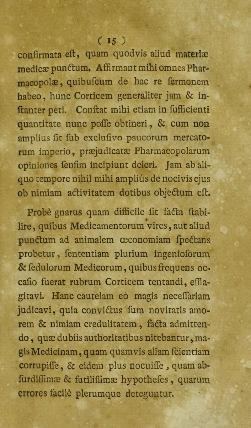 confirmata eft, quam quodvis aliud materiae medicas punftum. Affirmant mihi omnes Phar- macopolae, quibufcura de hac re fermonem habeo, hunc Corticem generaliter jam & in- ftanter peti. Confiat mihi etiam in fufficienti quantitate nunc pofle obtineri, & cum non amplius fit fub exclufivo paucorum mercato- rum imperio, praejudicatae Pharmacopolarum opiniones fenfim incipiunt deleri. Jam ab ali- quo tempore nihil mihi amplius de nocivis ejus ob nimiam adtivitatem dotibus objedtum efi. Prob6 gnarus quam difficile fit fadta fiabi- f lire, quibus Medicamentorum vires, aut aliud punftum ad animalem oeconomiam fpedlans probetur, fententiam plurium ingenioforum & fedulorum Medicorum, quibus frequens oc- cafio fuerat rubrum Corticem tentandi, effla- gitavi. Hanc cautelam eo magis neceflariam judicavi, quia convidlus fum novitatis amo- rem & nimiam credulitatem, fa(fia admitten- do , qu£E dubiis authoritatibus nitebantur, ma- gis Medicinam, quam quamvis aliam fcientiam corrupifle, & eidem plus nocuifle, quam ab- furdilTimse & futiliffimae hypothefes, quarum errores facili plerumque deteguntur.