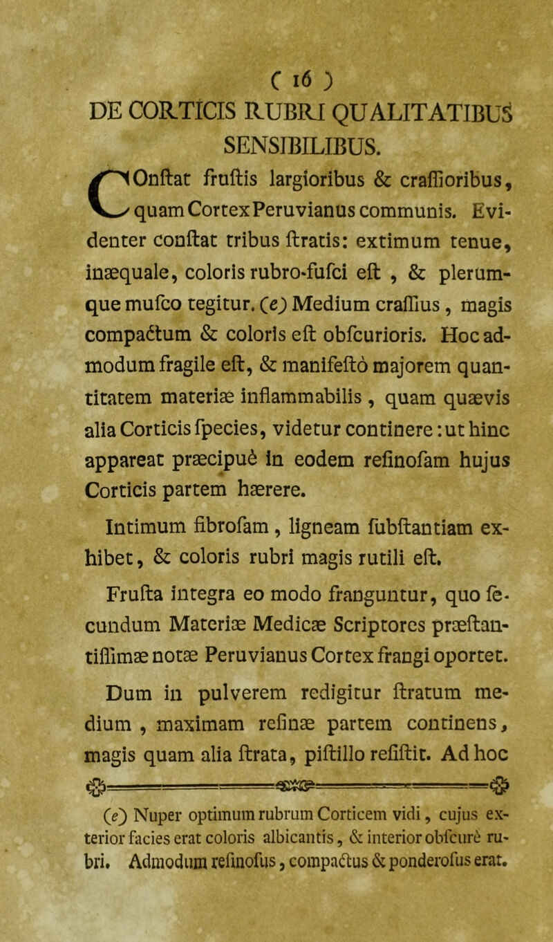 DE CORTICIS RUBRI QUALITATIBUS SENSIBILIBUS. COnftat fruftis largioribus & craffioribus, quam CortexPeruvianus communis. Evi- denter conftat tribus ftratis: extimum tenue, inaequale, coloris rubro-fufci eft , & plerum- que mufco regitur. CO Medium craffius, magis compadtum & coloris eft obfcurioris. Hoc ad- modum fragile eft, & manifefto majorem quan- titatem materiae infiammabilis, quam quaevis alia Corticis fpecies, videtur continere :ut hinc appareat praecipui in eodem refinofam hujus Corticis partem haerere. Intimum fibrofam, ligneam fubftantiam ex- hibet , & coloris rubri magis rutili eft, Frufta integra eo modo franguntur, quo fe- cundum Materise Medicae Scriptores praeftau- tiffimae notae Peruvianus Cortex frangi oportet. Dum in pulverem redigitur ftratum me- dium , maximam refinae partem continens, magis quam alia ftrata, piftillo refiftit. Ad hoc 0 ' - ■ (D Nuper optimum rubrum Corticem vidi, cujus ex- terior facies erat coloris albicantis, & interior obfcur(^ ru- bri. Admodum refinofus, compaftus & ponderofus erat.