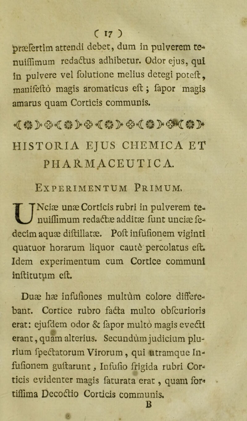 praerertim atrendi debet, dura iu pulverem te- nuiflimum redaftus adhibetur. Odor ejus, qui in pulvere vel folutlone melius detegi poteft, manifefto magis aromaticus eft; fapor magis amarus quam Corticis communis. HISTORIA EJUS CHEMICA ET PHARMACEUTICA. Experimentum Primum. UNciae unae Corticis rubri in pulverem te- nuiflimum redadtae additae funt unciae fe- decim aquae diftillatae. Poft infuiionem vigintl quatuor horarum liquor caut6 percolatus eft* Idem experimentum cum Cortice communi inftitutum eft. Duae hae infufiones multum colore differe- bant. Cortice rubro fadta multo obfcurioris erat: ejufdem odor & fapor multo magis evedtl erant, quam alterius. Secundum judicium plu- rium fpedtatorum Virorum, qui utramque In- fufionem guftaruiit ^ Infulio frigida rubri Cor- ticis evidenter magis faturata erat, quam for^ tiflima Decodtio Corticis communis. B I