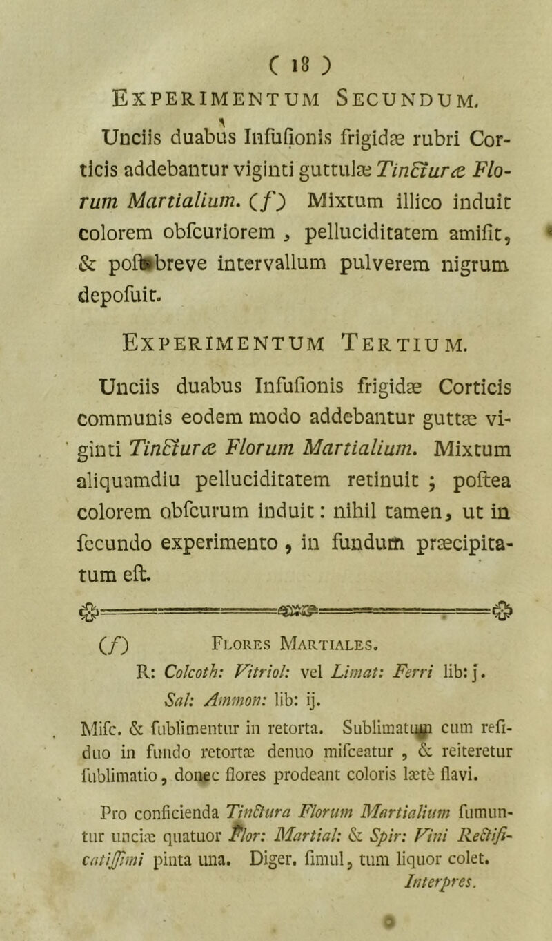 Experimentum Secundum. Unciis duabus Iiifufionis frigidae rubri Cor- ticis addebantur viginti guttulae TinEtura. Flo- rum Martialium. Cf) Mixtum illico induit colorem obfcuriorem , pelluciditatem amifit, & poitebreve intervallum pulverem nigrum depofuit. Experimentum Tertium. Unciis duabus Infufionis frigidae Corticis communis eodem modo addebantur guttae vi- ’ ginti TinEium Florum Martialium. Mixtum aliquamdiu pelluciditatem retinuit ; poftea colorem obfcurum induit: nihil tamen^ ut in fecundo experimento , in fundum praecipita- tum eft. ^ — ^ 0 (/) Flores Martiales. R: Colcoth: Vitriol: vel Limat: Ferri lib; j. Sah Ammon: lib: ij. Mifc. & fublimentur in retorta. SublimatL^ cum refi- duo in fundo retortm denuo mifceatur , & reiteretur fublimatio, donec flores prodeant coloris laitfe flavi. Pro conficienda TinStura Florum Martialium fumun- tur iincim quatuor Pior: Martial: & Spir: Vini Re£lifi- catijjiini pinta una. Diger. fimul, tum liquor colet. Interpres. a
