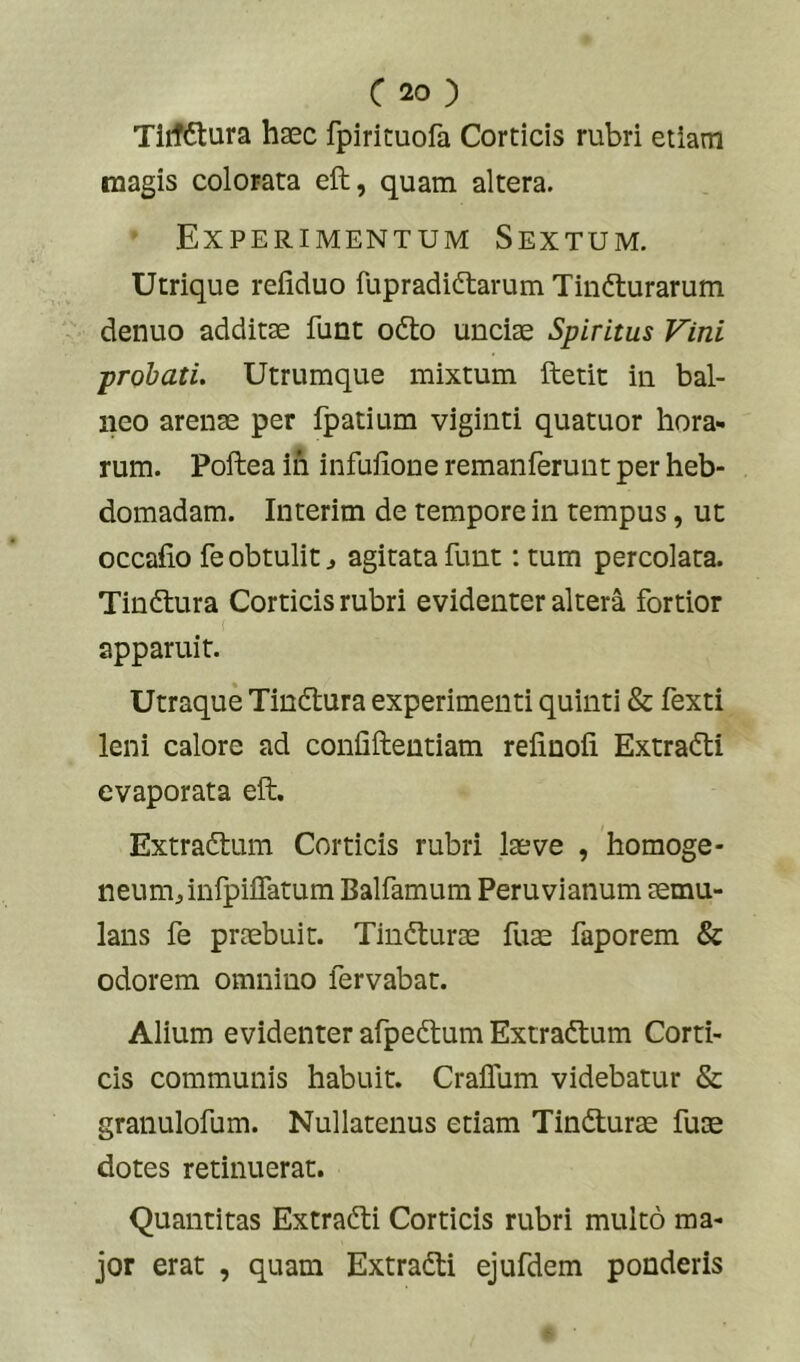 TlifCtura haec fpirituofa Corticis rubri etiam magis colorata eft, quam altera. Experimentum Sextum. Utrique refiduo fupradidtarum Tinfturarum denuo additae funt odto unciae Spiritus Vini probati. Utrumque mixtum ftetit in bal- neo arenae per fpatium viginti quatuor hora- rum. Poftea in infufione remanferunt per heb- domadam. Interim de tempore in tempus, uc occafio fe obtulit ^ agitata funt: tum percolata. Tindtura Corticis rubri evidenter altera fortior apparuit. Utraque Tindlura experimenti quinti & fexti leni calore ad confiftentiam relinofi Extradi evaporata eft. Extradtum Corticis rubri laeve , homoge- neumj,infpiiratum Balfamum Peruvianum aemu- lans fe praebuit. Tindturae fuae faporem & odorem omnino fervabat. Alium evidenter afpeftum Extradium Corti- cis communis habuit. Craffum videbatur & granulofum. Nullatenus etiam Tindturae fuae dotes retinuerat. Quantitas Extradi Corticis rubri multo ma- jor erat , quam Extradi ejufdem ponderis