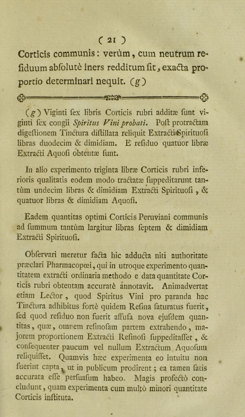c 20 Corticis communis: verum, cum neutrum re- liduura abfolut^ iners redditum fiC j exadta pro- portio determinari nequit, (g) ^ ■■■ , ■■ ■ -...gaaft ^ (g) Viginti fex libris Corticis rubri additae funt vi- ginti fex congii Spiritus Fini probati. Pofl: protraftam digeftionem TincTiiira diftillata reliquit Extrafti^pirituofi libras duodecim & dimidiam. E refiduo quatuor librae Extradli Aquofi obtentae funt. In alio experimento triginta librae Corticis rubri infe- rioris qualitatis eodem modo traftatae fuppeditariint tan- tiim undecim libras & dimidiam Extradli Spirituofi , & quatuor libras & dimidiam Aquofi. Eadem quantitas optimi Corticis Peruviani communis ad fummum tantum largitur libras feptem & dimidiam Extradli Spirituofi. Obfervari meretur fafta hic adducla niti authoritate prtEclari Pharmacopoei,qui in utroque experimento quan- titatem extradli ordinaria methodo e data quantitate Cor- ticis rubri obtentam accurati annotavit. Animadvertat etiam LeJIor , quod Spiritus Vini pro paranda hac Tinftura adhibitus fort^ quidem Refma faturatus fuerit, fed quod refiduo non fuerit affufa nova ejufdem quan- titas, qute, omnem refinofam partem extrahendo, ma- jorem proportionem Extradti Refmofi fuppeditafiet, & confequenter paucum vel nullum Extraclum Aquofum reliquilfet. Quamvis haec experimenta eo intuitu non fuerint capta ^ ut in publicum prodirent; ea tamen fatis accurata efle perfuafum habeo. Magis profedtd con- cludunt , quam experimenta cum mull6 minori quantitate Corticis inftituta.