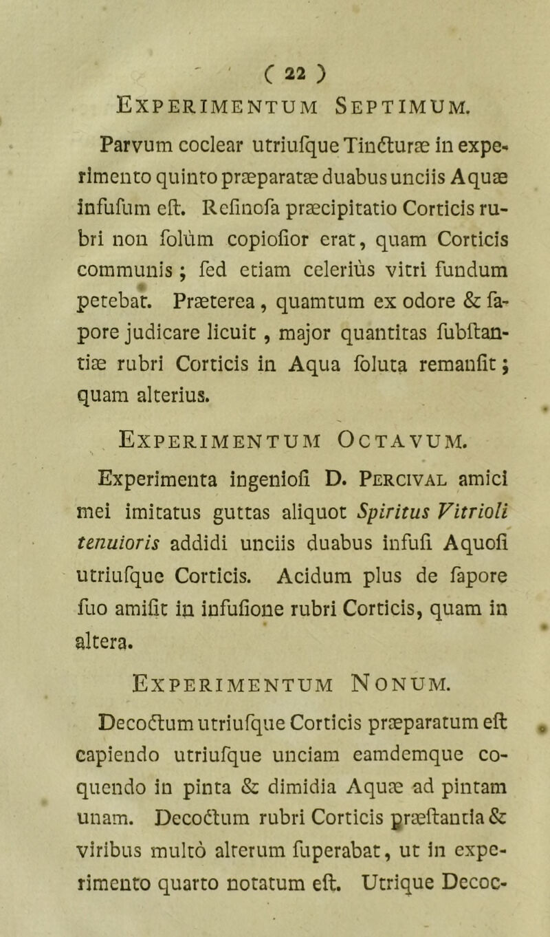 Experimentum Septimum. Parvum coclear utriufque Tindturas in expe- rimento quinto praeparatae duabus unciis Aquas infufum eft. Refmofa praecipitatio Corticis ru- bri non folum copioiior erat, quam Corticis communis; fed etiam celerius vitri fundum petebat. Praeterea, quamtum ex odore & fa- pore judicare licuit, major quantitas fubllian- tiae rubri Corticis in Aqua foluta remanlit; quam alterius. Experimentum Octavum. Experimenta ingenioii D. Percival amici mei imitatus guttas aliquot Spiritus Vitrioli tenuioris addidi unciis duabus infuii Aquoii utriufque Corticis. Acidum plus de fapore fuo amiiit in infufione rubri Corticis, quam in altera. Experimentum Nonum. Decodtum utriufque Corticis praeparatum eft capiendo utriufque unciam eamdemque co- quendo in pinta & dimidia Aquae ad pintam unam. Decodlum rubri Corticis Braeftantla& viribus multo alterum fuperabat, ut in expe- rimento quarto notatum eft. Utrique Decoc-