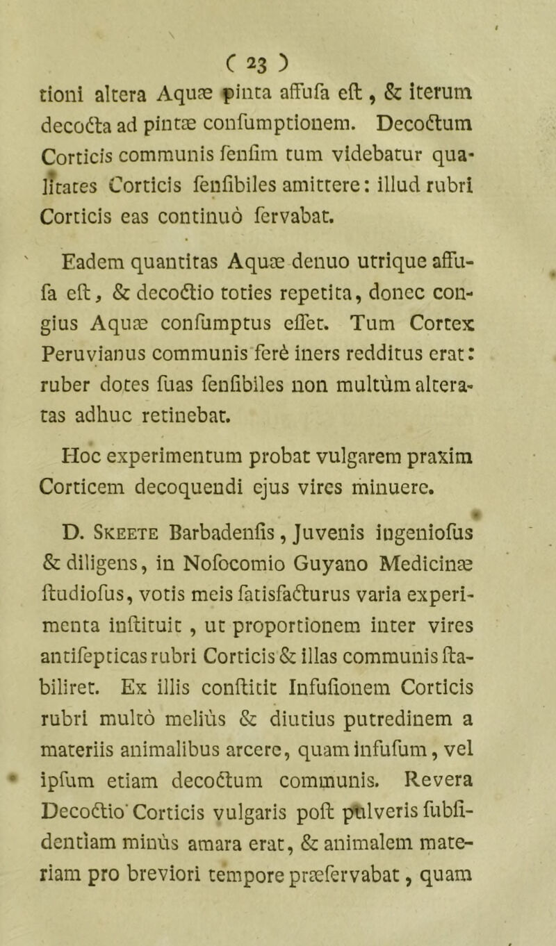 tioni altera Aquas pinta affufa eft , & iterum decodta ad pintas confumptionem. Decoftum Corticis communis fenfim tum videbatur qua- iJraces Corticis feuiibiles amittere: illud rubri Corticis eas continuo fervabat. Eadem quantitas Aquae denuo utrique affu- fa eft, & decodlio toties repetita, donec con- gius Aquae confumptus effet. Tum Cortex Peruvianus communisTer^ iners redditus erat: ruber dotes fuas feniibiles non multum altera- tas adhuc retinebat. Hoc experimentum probat vulgarem praxim Corticem decoquendi ejus vires minuere. I D. Skeete Barbadenfis, Juvenis ingeniofus & diligens, in Nofocomio Guyano Medicinas ftudiofus, votis meis fatisfadlurus varia experi- menta inftituit , ut proportionem, inter vires antifepticas rubri Corticis & illas communis fta- biliret. Ex illis confticic Infuftonem Corticis rubri multo melius & diutius putredinem a materiis animalibus arcere, quaminfufum, vel ipfum etiam decoctum communis. Revera Deco(ftio'Corticis vulgaris poft pulveris fubfi- dentiam minus amara erat, & animalem mate- riam pro breviori tempore prtefervabat, quam