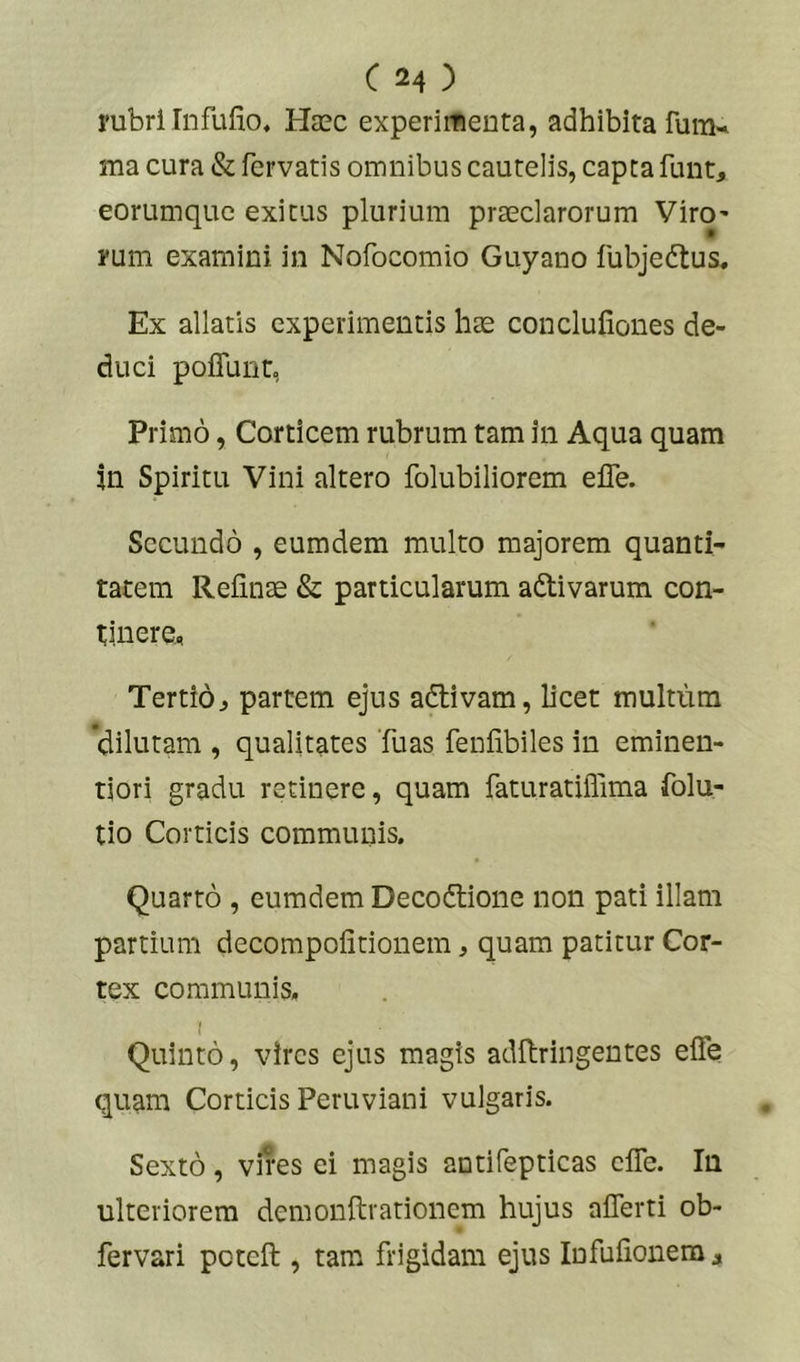 rubri Infufio, Hasc experimenta, adhibita fura«< ma cura & fervatis omnibus cautelis, capta funt, eorumquc exitus plurium praeclarorum Viro' rum examini in Nofocomio Guyano fubjedtus. Ex allatis experimentis hae conclufiones de- duci poiTunt, Primo, Corticem rubrum tam in Aqua quam in Spiritu Vini altero folubiliorem elTe. Secundo , eumdem multo majorem quanti- tatem Reiinae & particularum adtivarum con- tinere., Tertioj partem ejus adlivam, licet multum 'dilutam , qualitates Tuas fenfibiles in eminen- tiori gradu retinere, quam faturatiffima folu- tio Corticis communis. Quarto , eumdem Decodlione non pati illam partium decompolitionem, quam patitur Cor- tex communis. I Quinto, vires ejus magis adftringentes effe quam Corticis Peruviani vulgaris. Sexto, vires ei magis antifepticas clTe. In ulteriorem demonftrationem hujus aflerti ob- fervari peteft , tam frigidam ejus lufulionera,