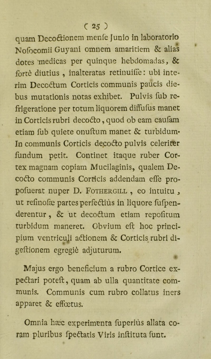 quam Dccoftionem meufe Junio in laboratorio Nofocomii Guyani omnem amaritiem & alias dotes medicas per quinque hebdomadas, & fond diutius , inalteratas retiuuiiTe: ubi inte- rim Deccdtum Corticis communis paucis die- bus mutationis notas exhibet. Pulvis fub re- frigeratione per totum liquorem diffufus manec in Corticis rubri decodto, quod ob eam caufam etiam fub quiete onuftum manet & turbidum* In communis Corticis decodto pulvis celeriter fundum petit. Continet itaque ruber Cor- tex magnam copiam Mucilaginis, qualem De- codto communis Corneis addendam effe pro- pofuerat nuper D. Fothergill , eo intuitu, ut refinofte partes perfedtius in liquore fufpen- derentur, & ut decodtum etiam repoiitum turbidum maneret. Obvium eft hoc princi- pium ventricuji adtionem & Corticis rubri di- geftionem egregii adjuturum. t Majus ergo beneficium a rubro Cortice ex- pedtari poteft, quam ab ulla quantitate com- munis. Communis cum rubro collatus iners apparet & effoetus. Omnia haec experimenta fuperius allata co- ram pluribus fpeftatis Viris inftituta funt.