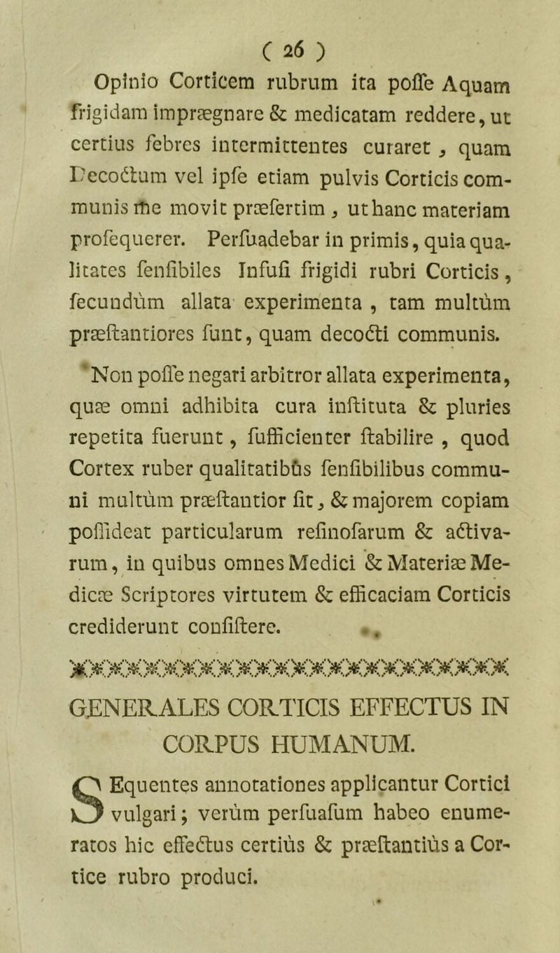 Opinio Corticem rubrum ita poffe Aquam frigidam imprsgnare & medicatam reddere, ut certius febres intermittentes curaret ^ quam Decodlum vel ipfe etiam pulvis Corticis com- munis me movit proefertim , ut hanc materiam profequerer. Perfuadebar in primis, quia qua- litates fenfibiles Infufi frigidi rubri Corticis, fecundum allata experimenta , tam multum prteftantiores funt, quam decodti communis. ’ Non polle negari arbitror allata experimenta, qute omni adhibita cura inftituta & pluries repetita fuerunt, fufficienter ftabilire , quod Cortex ruber qualitatibbs fenlibilibus commu- ni multum praeftantior Iit, & majorem copiam poffideat particularum refinofarum & adtiva- rum, in quibus omnes Medici & Materiae Me- dicae Scriptores virtutem & efficaciam Corticis crediderunt conliftere. GENERALES CORTICIS EFFECTUS IN CORPUS HUMANUM. SEquentes annotationes applicantur Cortici vulgari; verum perfuafum habeo enume- ratos hic effedius certius & praeftantius a Cor- tice rubro produci.