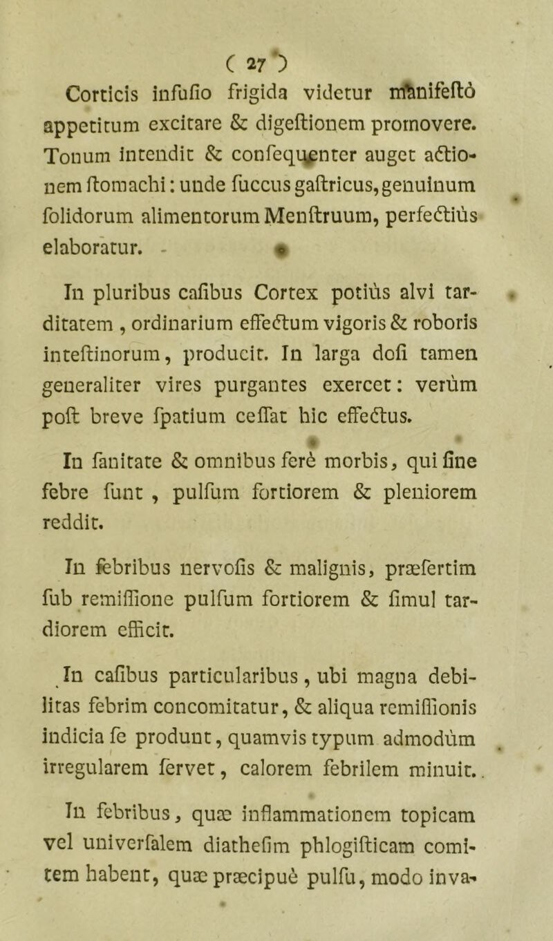 C V Corticis infufio frigida videtur nftnifeitd appetitum excitare & digeftionem promovere. Tonum Intendit & confeqijpnter auget a<5tio- uem rtomachi; unde fuccus gaftricus, genuinum folidorum alimentorum Menftruum, perfeftiiis elaboratur. - « In pluribus cafibus Cortex potius alvi tar- ditatem , ordinarium effeftum vigoris & roboris inteftinorum, producit. In larga dofi tamen generaliter vires purgantes exercet: verum poft breve fpatium celTat hic effeftus. In fanitate & omnibus ferd morbis, qui fine febre funt , pulfum fortiorem & pleniorem reddit. In febribus nervofis & malignis, praefertim fub remilTione pulfum fortiorem & fimul tar- diorem efficit. In cafibus particularibus, ubi magna debi- litas febrim concomitatur, & aliqua remiffionis indicia fe produnt, quamvis typum admodum irregularem fervet, calorem febrilem minuit.. In febribus, quae inflammationem topicam vel univerfalem diathefim pblogifiiicam comi- tem habent, quae praecipui pulfu, modo inva-