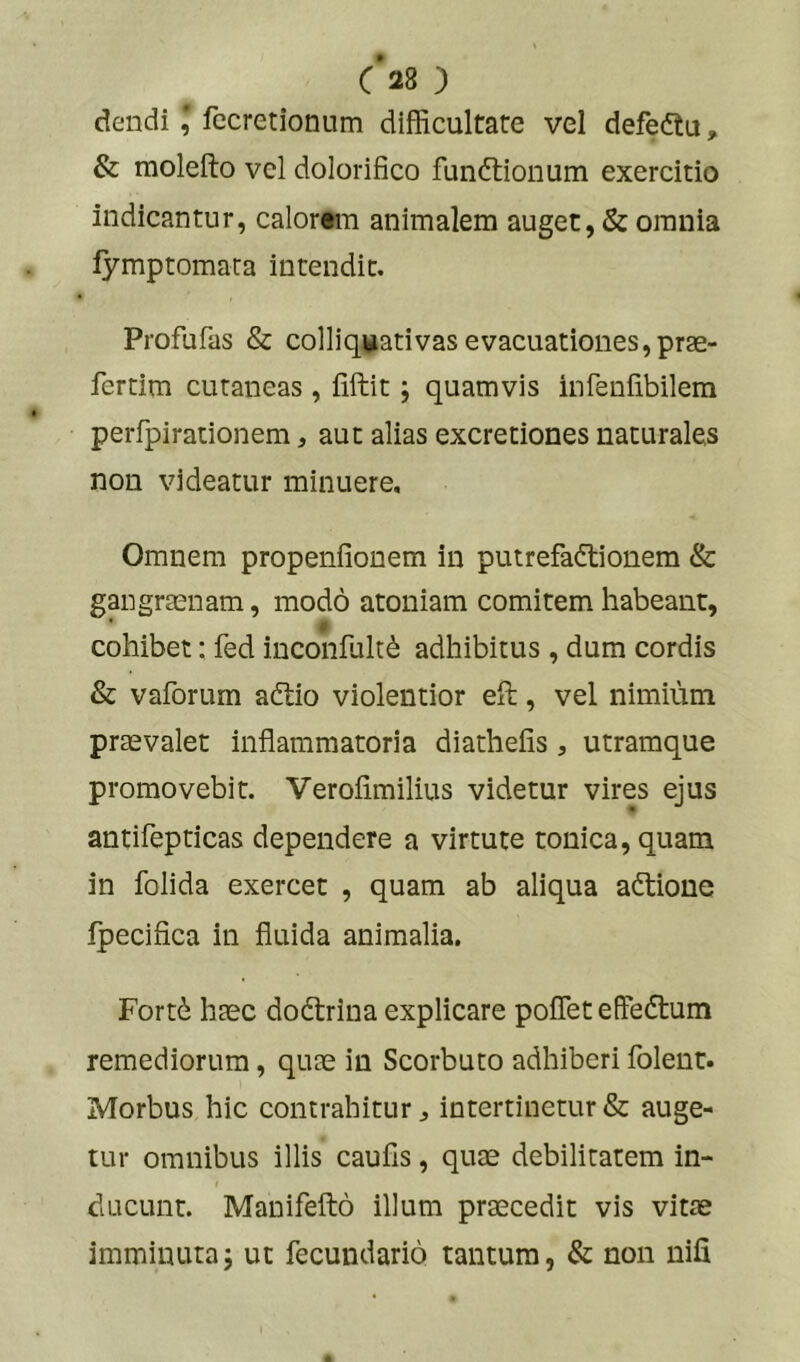 c’28 ) dendifecretionum difficultate vel defeftu, & raolefto vel dolorifico fundlionum exercitio indicantur, calorem animalem auget, & omnia lymptomara intendit. Profufas & colliquativas evacuationes, prae- fertim cutaneas , liftit; quamvis infeniibilem peiTpirationem, aut alias excretiones naturales non videatur minuere. Omnem propenfionem in putrefadlionem & gangraenam, modo atoniam comitem habeant, * a cohibet: fed inconfult^ adhibitus , dum cordis & vaforum adtio violentior eft, vel nimium praevalet inflammatoria diathefis, utramque promovebit. Verofimilius videtur vires ejus antifepticas dependere a virtute tonica,quam in folida exercet , quam ab aliqua adtione fpecifica in fluida animalia. Fort(^ haec dodlrina explicare poflet effedlum remediorum, quae in Scorbuto adhiberi folent. Morbus hic contrahitur ^ intertinetur & auge- tur omnibus illis caufls, quae debilitatem in- ducunt. Manifefto illum praecedit vis vitae imminuta; ut fecundario tantum, & non nifi