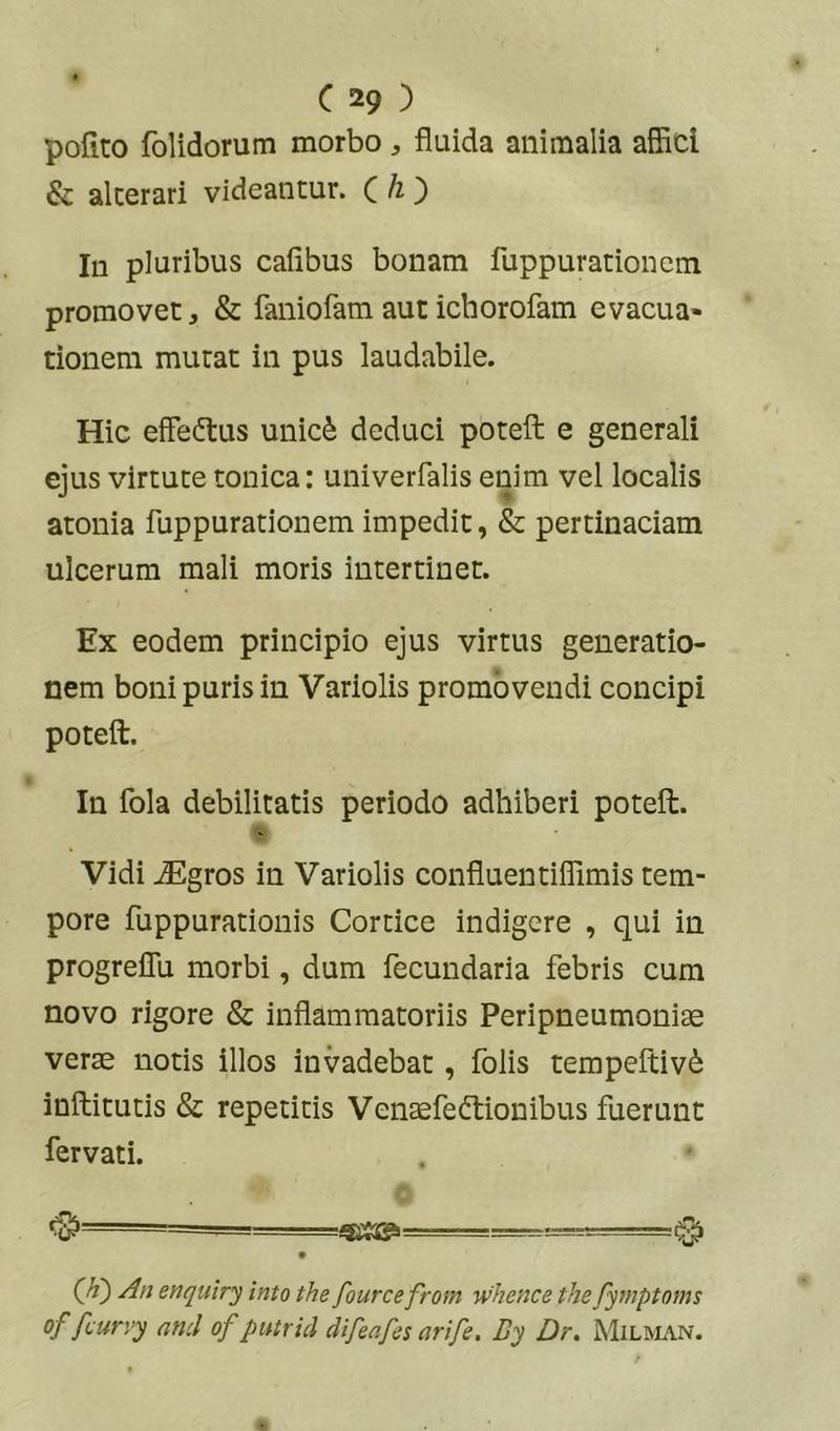 pofito folidorum morbo , fluida animalia affici & alcerari videantur. C ^ ) Iu pluribus cafibus bonam fuppurationem promovet, & faniofam aut ichorofam evacua- tionem mutat in pus laudabile. Hic effectus unic6 deduci poteft e generali ejus virtute tonica: univerfalis enim vel localis atonia fuppurationem impedit, & pertinaciam ulcerum mali moris intertinet. Ex eodem principio ejus virtus generatio- nem boni puris in Variolis promovendi concipi poteft. In fola debilitatis periodo adhiberi poteft. Vidi jEgros in Variolis confluentiffimis tem- pore fuppurationis Cortice indigere , qui in progreflli morbi, dum fecundaria febris cum novo rigore & inflammatoriis Peripneumoniae verae notis illos invadebat, folis tempeftiv^ inftitutis & repetitis Venaefeftionibus fuerunt fervati. (A) An enquiry into the fourcefrom whence the fymptoms of fcurvy and of putrid difeafes arife. By Dr. Milman.