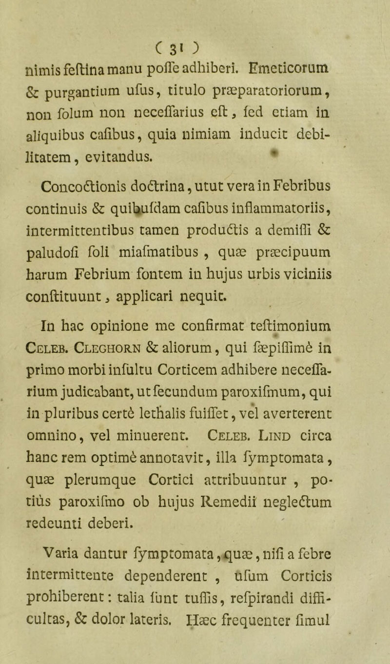 nimis feftina manu pofle adhiberi. Emeticorum & purgantium ufus, titulo praeparatoriorum, non folum non neceflarius efl:, fed etiam in aliquibus Calibus, quia nimiam inducit debi- litatem, evitandus. Concoftionis dodtrina, utut vera in Febribus continuis & quiUuldam cafibus inflammatoriis, intermittentibus tamen produdtis a demifli & paludoli foli miafmatibus , quae praecipuum harum Febrium fontem in hujus urbis viciniis conftituunt, applicari nequit. In hac opinione me confirmat teftimonium Celeb. Cleghorn & aliorum, qui fepifllmd in primo morbi infultu Corticem adhibere necefla- rium judicabant, ut fecundum paroxifmum, qui in pluribus cert6 lethalis fuiflet, vel averterent omnino, vel minuerent. Celeb. Lind circa hanc rem optime annotavit, illa fymptomata, quae plerumque Cortici attribuuntur , po- tilis paroxifmo ob hujus Remedii negledlum redeunti deberi. Varia dantur fymptomata,qu£e, nili a febre intermittente dependerent , ufum Corticis prohiberent: talia funt tulfis, refpirandi diffi- cultas, & dolor lateris. Haec frequenter fimul