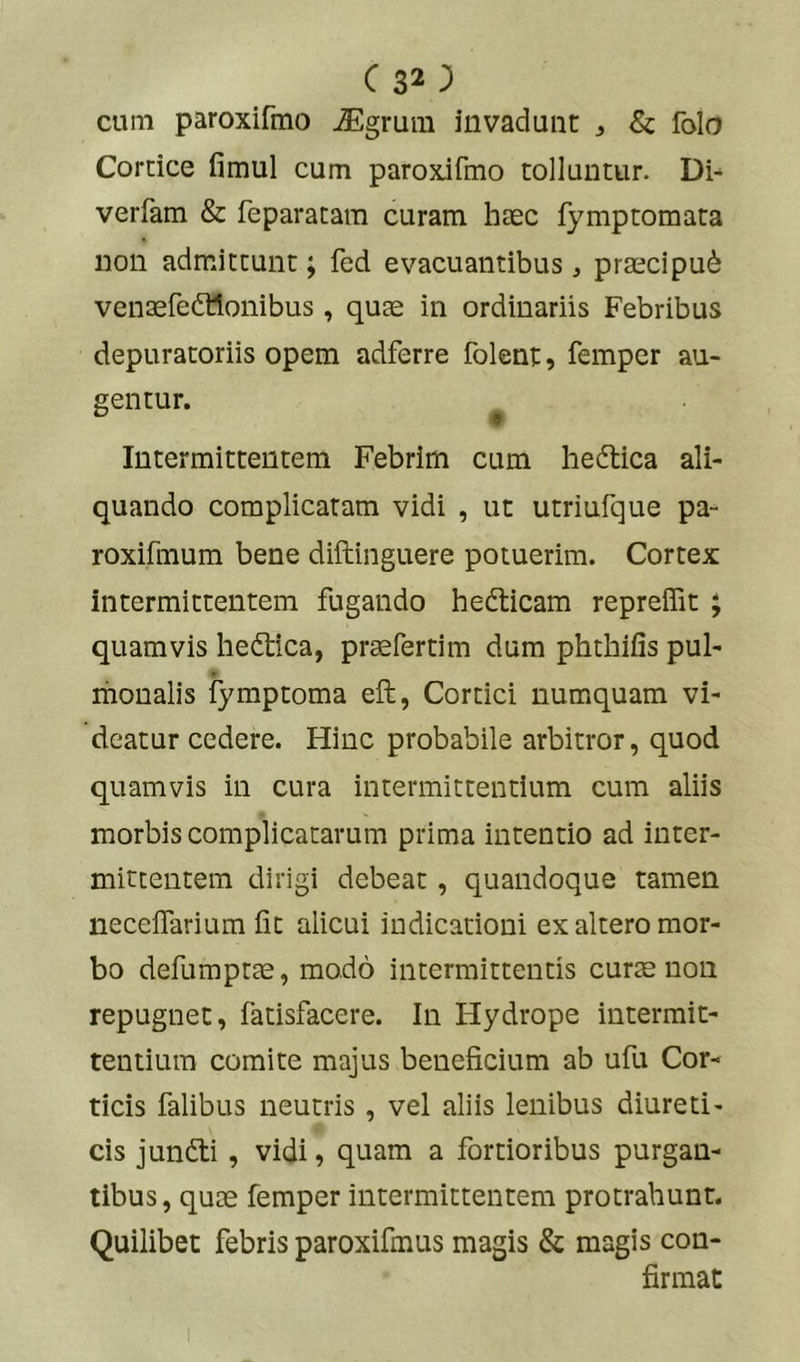 c 32; cum paroxifmo iEgrum invadunt ^ & folo Cortice fimul cum paroxifmo tolluntur. Di^ verfam & feparatam curam haec fymptomata non admittunt; fed evacuantibus, prascipu^ venaefedttonibus, qum in ordinariis Febribus depuratoriis opem adferre folent, femper au- gentur. ^ Intermittentem Febrim cum hedtica ali- quando complicaram vidi , ut utriufque pa- roxifmum bene diftinguere potuerim. Cortex intermittentem fugando hedticam repreffit ; quamvis hedtica, praefertim dum phthifis pul- monalis fymptoma eft, Cortici numquam vi- deatur cedere. Hinc probabile arbitror, quod quamvis in cura intermittentium cum aliis morbis complicatarum prima intentio ad inter- mittentem dirigi debeat, quandoque tamen neceflarium fit alicui indicationi ex altero mor- bo defumptte, modo intermittentis cur^ non repugnet, fatisfacere. In Hydrope intermit- tentium comite majus beneficium ab ufii Cor- ticis falibus neutris, vel aliis lenibus diureti- cis jundti, vidi, quam a fortioribus purgan- tibus, qum femper intermittentem protrahunt. Quilibet febris paroxifmus magis & magis con- firmat