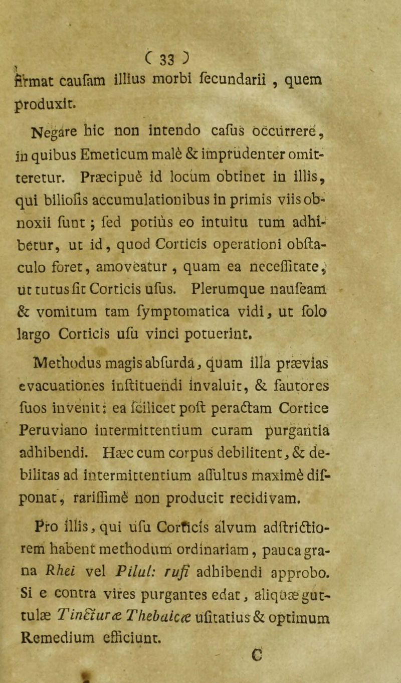 fiVmat caufam illius morbi fecundarii , quem produxit. Negare hic non intendo cafus occurrere, iu quibus Emeticum mal6 & imprudenter omit- teretur. Praecipui id locum obtinet in illis, qui biliolis accumulationibus in primis viis ob- noxii funt; led potius eo intuitu tum adhi- betur, ut id, quod Corticis operationi obfta- culo foret, amoveatur, quam ea neceflitate,' ut tutus fit Corticis ufus. Plerumque naufeam & vomitura tam fymptomatica vidi, ut folo largo Corticis ufu vinci potuerint. Methodus magis abfurda, quam illa praevias evacuationes inftituendi invaluit, & fautores fuos invenit; ea fcilicerpoft peradtam Cortice Peruviano intermittentium curam purgantia adhibendi. Haec cum corpus debilitent, & de- bilitas ad intermittentium aHultus maximi dif- pouat, rariifimd non producit recidivam. Pro illis, qui lifu Corficis alvum adftridtio- rem habent methodum ordinariam, pauca gra- na Rhti vel Pilul: rufi adhibendi approbo. Si e contra vires purgantes edat, aliquae gut- tulae Tin&urThebaiccQ ufitatius& optimum Remedium efficiunt. ' C 1