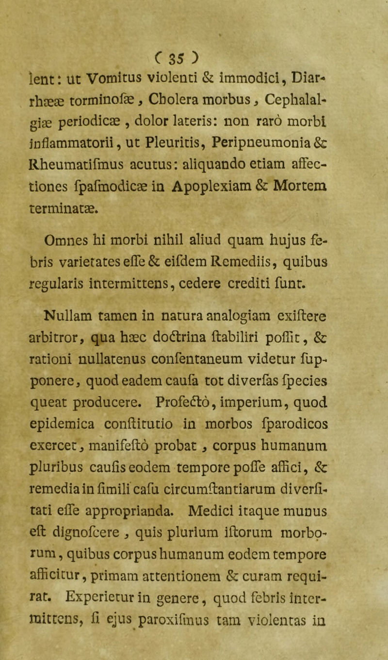 lent: ut Vomitus violenti & immodici, Diar- rhaeae torminofae, Cholera morbus, Cephalal- giae periodicae , dolor lateris: non raro morbi inflammatorii, ut Pleuritis, Peripneumonia& Rheumatifmus acutus: aliquando etiam affec- tiones fpafmodicae in Apoplexiam & Mortem terminatae. Omnes hi morbi nihil aliud quam hujus fe- bris varietateseffe& eifdem Remediis, quibus regularis intermittens, cedere crediti funt. Nullam tamen in natura analogiam exiftere arbitror, qua haec dodtrina ftabiliri poffit, & rationi nullatenus confentaneum videtur fup- ponere, quod eadem caufa tot diverfas fpecies queat producere. Profedto, imperium, quod epidemica conftitutio in morbos iparodicos exercet, manifefto probat, corpus humanum pluribus caulis eodem tempore poffe affici, & remedia in fimili cafu circumffantiarum diverli- tati effe approprianda. Medici itaque munus eft dlgnofcere , quis plurium iftorum raorbp- rum, quibus corpus humanum eodem tempore afficitur, primam attentionem & curam requi- rat. Experietur in genere, quod febris inter- mittens, fi ejus paroxifmus tam violentas in