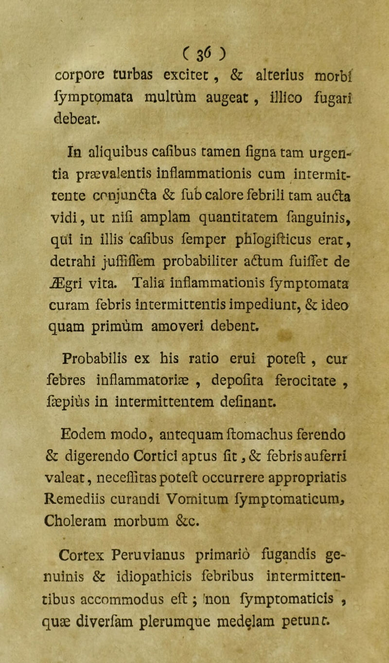 Cs^) corpore turbas excitet, & alterius morbi fymptomata multum augeat, illico fugari debeat. Iu aliquibus cafibus tamen figna tam urgen- tia praevalentis inflammationis cum intermit- tente crnjunfta & fub calore febrili tam aufta vidi, ut nili amplam quantitatem fanguinis, qui in illis 'cafibus femper pblogifticus erat, detrahi juffiflem probabiliter aftum fuilTet de iEgri vita. Talia inflammationis fymptomata curam febris intermittentis impediunt, & ideo quam primum amoveri debent. Probabilis ex his ratio erui poteft , cur febres inflammatoriae , depofita ferocitate , faepius in intermittentem defluant. Eodem modo, antequam ftomachus ferendo & digerendo Cortici aptus fit j & febris auferri valeat, neceflitas poteft occurrere appropriatis Remediis curandi Vomitum fymptomaticuin. Choleram morbum &c. Cortex Peruvianus primario fugandis ge- nuinis & idiopathicis febribus intermitten- tibus accommodus eft ; 'non fymptomaticis , quae diverfam plerumque medelam petunt.