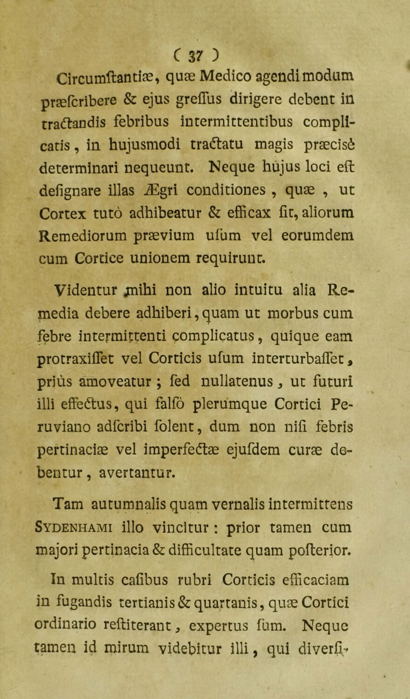 CircumftantiJE, quae Medico agendi modum prEefcribere & ejus greflbs dirigere debent in tradlaudis febribus intermittentibus compli- catis , in hujusmodi traftatu magis praecisi determinari nequeunt. Neque hujus loci eft defignare illas ^gri conditiones , quae , ut Cortex tuto adhibeatur & efficax fit, aliorum Remediorum praevium ufum vel eorumdem cum Cortice unionem requirunt. Videntur jnihi non alio intuitu alia Re- media debere adhiberi, quam ut morbus cum febre intermittenti complicatus, quique eam protraxiflet vel Corticis ufum interturbaffet, prius amoveatur; fed nullatenus j ut futuri illi effeftus, qui falfo plerumque Cortici Pe- ruviano adferibi folent, dum non nifi febris pertinaciae vel imperfedtae ejufdem curae de- bentur, avertantur. Tam autumnalis quam vernalis intermittens Sydenhami illo vincitur: prior tamen cum majori pertinacia & difficultate quam pofterior. In multis cafibus rubri Corticis efficaciam in fugandis tertianis & quartanis, quae Cortici ordinario reftiterant, expertus fum. Neque tamen id mirum videbitur illi, qui diverfi^