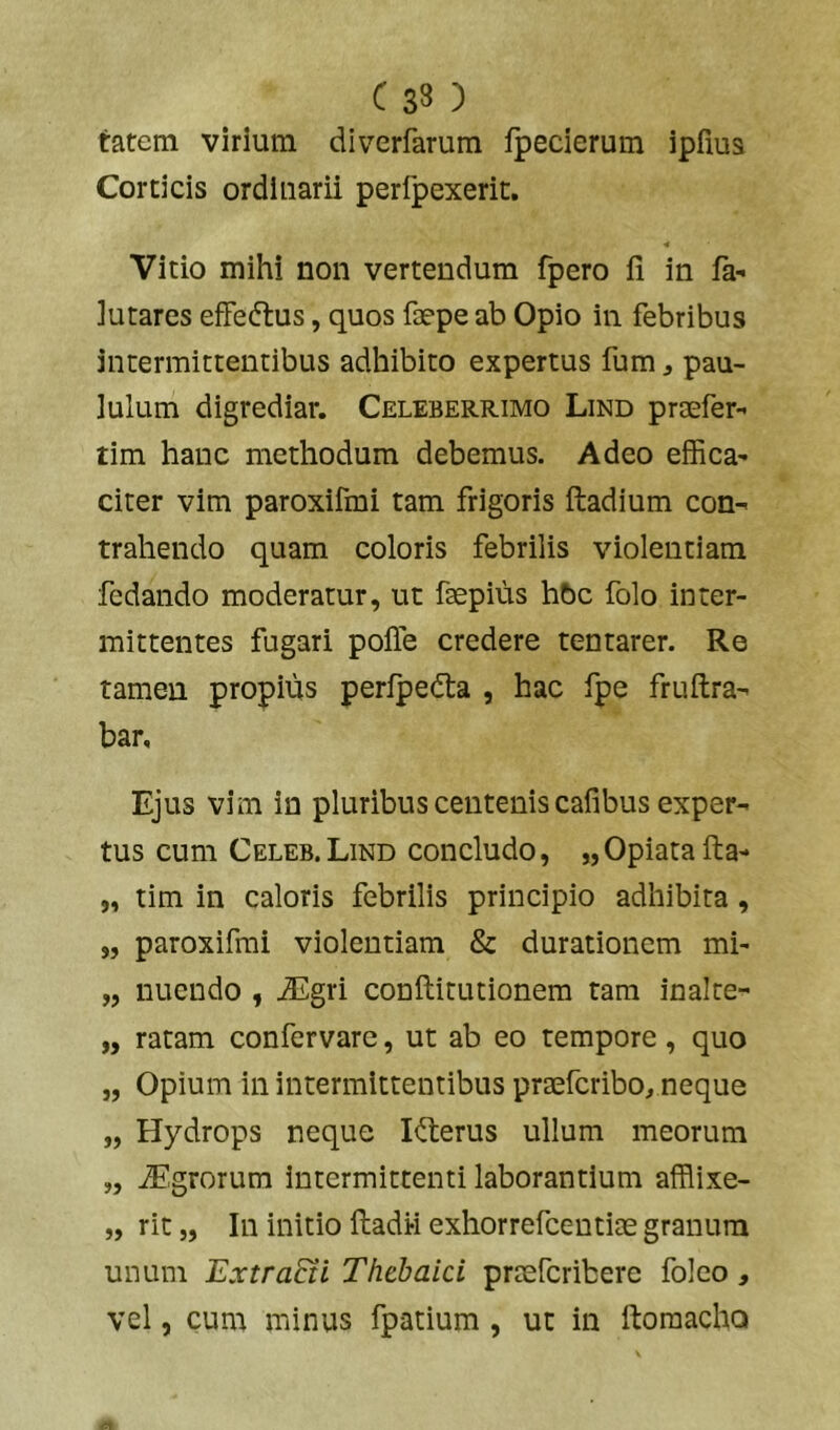tatem virium dlverfarum fpecierum ipfius Corticis ordinarii perfpexerit. Vitio mihi non vertendum fpero fi in fa- iutares effedtus, quos faepe ab Opio in febribus intermittentibus adhibito expertus fum j pau- lulum digrediar. Celeberrimo Lind praefer” lim hanc methodum debemus. Adeo effica' citer vim paroxifmi tam frigoris ftadium con- trahendo quam coloris febrilis violentiam fedando moderatur, ut faepius hbc folo inter- mittentes fugari pofie credere tentarer. Re tamen propius perlpeda , hac fpe fruftra- bar. Ejus vim io pluribus centenis cafibus exper- tus cum Celeb.Lind concludo, „Opiatafl:a- „ tim in caloris febrilis principio adhibita, 5, paroxifmi violentiam & durationcm mi- „ nuendo , J5gri conftitutionem rara inalte- „ ratam confervare, ut ab eo tempore, quo „ Opium in intermittentibus praefcribo, neque „ Hydrops neque Iderus ullum meorum „ iEgrorum intermittenti laborantium afflixe- „ rit „ In initio fladi-i exhorrefcentiae granum unum Extra&i Thebaici praefcribere folco, vel, cum minus fpatium , ut in ftoraacho